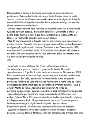 Recusandose a deixar o Vaticano, queixouse de que era mantido
prisioneiro. Dentro dos limites de seu próprio domínio miniaturizado,
tentou continuar indiferente ao mundo externo; e há alguns indícios de
que a infalibilidade àquela altura lhe havia subido à cabeça. Na versão
de um comentarista da época:
O Papa recentemente teve vontade de experimentar sua infalibilidade.
Quando dava um passeio, disse a um paralítico: Levantate e anda." O
pobre diabo tentou e caiu, o que deixou deprimido o viceregente de
Deus... Eu realmente acredito que ele está louco.
Nos 58 anos seguintes, o Papado insistiu em recusar-se a reconhecer o
estado italiano. Durante todo esse tempo, nenhum Papa visitou Roma nem
se dignou pôr o pé em solo italiano. Finalmente, em fevereiro de 1929,
concluiuse o Tratado de Latrão. A Cidade do Vaticano foi oficialmente
reconhecida e ratificada como estado soberano sob a lei internacional,
e o catolicismo proclamado religião
222
de estado do povo italiano. Em troca, o Papado reconhecia
formalmente o governo italiano o governo de Benito Mussolini.
Àquela altura, o Papa Pio 9 havia muito estava morto. Morrera em 1878.
Fora um dos mais influentes Papas modernos, mas também um dos mais
impopulares. Em 1881, seu corpo foi transferido numa elaborada
procissão fúnebre da Catedral de São Pedro para o outro lado do Tibre,
atravessando Roma. Multidões sejuntaram e berraram insultos: "Viva a
Itália!, Morte ao Papa!, Joguem o porco no rio! Ao longo do
percurso da procissão,j ogaram-se pedras e seis indivíduos foram presos
aparentemente por tentarem tomar o caixão do pontífice morto e
emborcá-lo no Tibre. Foram acusados de perturbar uma função religiosa,
e o Papa reinante, Leão 13, apresentou um protesto formal ao governo
italiano pelo ultraje à dignidade do Papado. Apesar dessa
hostilidade, porém, Pio 9 deixara uma marca indelével na história:
Quando ele morreu, havia efetivamente criado o Papado moderno,
privado.., de seu domínio temporal, mas em compensação armado com uma

 