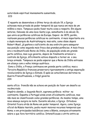 autoridade espiritual imensamente aumentada.
223
E nquanto se desenrolava o último terço do século 19, a Igreja
achavase mais privada de poder temporal do que nunca em mais de um
milênio e meio. Tampouco podia fazer muita coisa a respeito. Em alguns
setores, falavase de uma nova Santa Liga, semelhante à do século 16,
que unira as potências católicas da Europa. Depois de 1870, porém,
restavam poucas potências católicas no continente. A mais importante era
a dupla monarquia da AustriaHungria; mas esta, como disse depois
Robert Musil, já gastava o suficiente de seu exército para assegurar
sua posição como segunda mais fraca das grandes potências. A mais fraca
era o recémunificado Reino da Itália, de população ainda em grande
parte católica, mas cujo governo, depois de finalmente arrancar o
controle da Igreja, dificilmente estava disposto a tornar-se o seu
braço armado. Tampouco se podia esperar que o Reino da Itália entrasse
em aliança com o velho inimigo austríaco.
Como a Itália, a França continuava em grande parte católica; mas a
Terceira República francesa preservara rigorosamente a antiga separação
revolucionária de Igreja e Estado. E após as cataclísmicas derrotas na
Guerra FrancoPrussiana, o frágil governo
224
santo ofício francês não se achava em posição de fazer um desafio ao
recémcriado
Império alemão, o Segundo Reich, suprema potência militar no
continente. Espanha e Portugal ainda eram oficialmente católicos, mas
não mais se classificavam como grandes potências. Ao mesmo tempo, uma
nova ameaça surgira no leste. Durante séculos, a Igreja Ortodoxa
Oriental ficara atrás de Roma em poder temporal. Agora, como Igreja
oficial da Rússia tsarista, podia reunir maiores recursos temporais que
Roma; e em principados balcânicos como a Bósnia, avançava ativamente
sobre o que fora território católico. Intensificouse o atrito entre as

 
