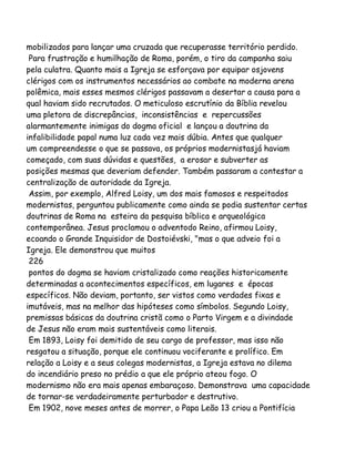 mobilizados para lançar uma cruzada que recuperasse território perdido.
Para frustração e humilhação de Roma, porém, o tiro da campanha saiu
pela culatra. Quanto mais a Igreja se esforçava por equipar osjovens
clérigos com os instrumentos necessários ao combate na moderna arena
polêmica, mais esses mesmos clérigos passavam a desertar a causa para a
qual haviam sido recrutados. O meticuloso escrutínio da Bíblia revelou
uma pletora de discrepâncias, inconsistências e repercussões
alarmantemente inimigas do dogma oficial e lançou a doutrina da
infalibilidade papal numa luz cada vez mais dúbia. Antes que qualquer
um compreendesse o que se passava, os próprios modernistasjá haviam
começado, com suas dúvidas e questões, a erosar e subverter as
posições mesmas que deveriam defender. Também passaram a contestar a
centralização de autoridade da Igreja.
Assim, por exemplo, Alfred Loisy, um dos mais famosos e respeitados
modernistas, perguntou publicamente como ainda se podia sustentar certas
doutrinas de Roma na esteira da pesquisa bíblica e arqueológica
contemporânea. Jesus proclamou o adventodo Reino, afirmou Loisy,
ecoando o Grande Inquisidor de Dostoiévski, "mas o que adveio foi a
Igreja. Ele demonstrou que muitos
226
pontos do dogma se haviam cristalizado como reações historicamente
determinadas a acontecimentos específicos, em lugares e épocas
específicos. Não deviam, portanto, ser vistos como verdades fixas e
imutáveis, mas na melhor das hipóteses como símbolos. Segundo Loisy,
premissas básicas da doutrina cristã como o Parto Virgem e a divindade
de Jesus não eram mais sustentáveis como literais.
Em 1893, Loisy foi demitido de seu cargo de professor, mas isso não
resgatou a situação, porque ele continuou vociferante e prolífico. Em
relação a Loisy e a seus colegas modernistas, a Igreja estava no dilema
do incendiário preso no prédio a que ele próprio ateou fogo. O
modernismo não era mais apenas embaraçoso. Demonstrava uma capacidade
de tornar-se verdadeiramente perturbador e destrutivo.
Em 1902, nove meses antes de morrer, o Papa Leão 13 criou a Pontifícia

 