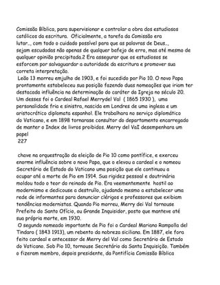 Comissão Bíblica, para supervisionar e controlar a obra dos estudiosos
católicos da escritura. Oficialmente, a tarefa da Comissão era
lutar.., com todo o cuidado possível para que as palavras de Deus..,
sejam escudadas não apenas de qualquer bafejo de erro, mas até mesmo de
qualquer opinião precipitada.2 Era assegurar que os estudiosos se
esforcem por salvaguardar a autoridade da escritura e promover sua
correta interpretação.
Leão 13 morreu emjulho de 1903, e foi sucedido por Pio 10. O novo Papa
prontamente estabeleceu sua posição fazendo duas nomeações que iriam ter
destacada influência na determinação do caráter da Igreja no século 20.
Um desses foi o Cardeal Rafael Merrydel Val ( 1865 1930 ), uma
personalidade fria e sinistra, nascida em Londres de uma inglesa e um
aristocrático diplomata espanhol. Ele trabalhara no serviço diplomático
do Vaticano, e em 1898 tornarase consultor do departamento encarregado
de manter o Index de livros proibidos. Merry del VaI desempenhara um
papel
227
chave na orquestração da eleição de Pio 10 como pontífice, e exerceu
enorme influência sobre o novo Papa, que o elevou a cardeal e o nomeou
Secretário de Estado do Vaticano uma posição que ele continuou a
ocupar até a morte de Pio em 1914. Sua rigidez pessoal e doutrinária
moldou todo o teor do reinado de Pio. Era veementemente hostil ao
modernismo e dedicouse a destruílo, ajudando mesmo a estabelecer uma
rede de informantes para denunciar clérigos e professores que exibiam
tendências modernistas. Quando Pio morreu, Merry dei Val tornouse
Prefeito do Santo Ofício, ou Grande Inquisidor, posto que manteve até
sua própria morte, em 1930.
O segundo nomeado importante de Pio foi o Cardeal Mariano Rampolla del
Tindaro ( 1843 1913), um rebento da nobreza siciliana. Em 1887, ele fora
feito cardeal e antecessor de Merry del Val como Secretário de Estado
do Vaticano. Sob Pio 10, tornouse Secretário da Santa Inquisição. Também
o fizeram membro, depois presidente, da Pontifícia Comissão Bíblica

 