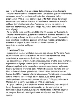 que foi então posta sob a autoridade da Inquisição. Juntos, Rampolla
Tindaro e Merry del Vai transformaram a Comissão no que um comentarista
descreveu como "um portavoz militante dos interesses deles
próprios. Em 1905, o órgão declarou que os textos bíblicos deviam ser
encarados como história absoluta e literalmente verdadeira. Também
publicou decretos formais sobre "a maneira correta de ensinar.., a
escritura decretos que, em 1907, o Papa PioXtornou obrigatórios em
toda a Igreja.
Ao ser eleito como pontífice em 1903, Pio 10, apoiado por Rampolla dei
Tindaro e Merry dcl Val, pusera imediatamente as obras modernistas de
Alfred Loisy no Index de livros proibidos. Em 1904, o novo Papa emitiu
duas encíclicas opondose a qualquer estudo que tivesse a presunção de
examinar as origens e a história inicial do cristianismo. Os
seminários e escolas teológicas
228
O SANTO OFÍCIO
começaram a receber visitas de inspeção dos sabujos do Vaticano. Todos
os professores católicos suspeitos de tendências modernistas eram
sumariamente suspensos ou demitidos de seus cargos.
Os modernistas, o enclave mais bemeducado, mais erudito e que melhor se
expressava na Igreja, tiveram pouca hesitação em retaliar. Receberam
eloquente apoio de setores seculares pensadores eminentes, aclamadas
figuras culturais e literárias, como Antonio Fogazzaro na Itália e Roger
Martin du Gard, depois ganhador do Prêmio Nobel de Literatura, na
França. Em 1896, Fogazzaro tornarase senador. Também era reverenciado
como o principal católico leigo de sua época, e, ao menos pelos
contemporâneos, como o maior romancista que a Itália produzira desde
Manzoni. Em O Santo, publicado em 1905, ele escreveu:
A Igreja Católica, que se chama de a fonte da verdade, hoje se opõe à
busca da verdade, quando suas fundações, os livros sagrados, as
fórmulas de seus dogmas, sua suposta infalibilidade se tornam objetos
de pesquisa. Para nós, isso significa que ela não mais tem fé em si
mesma.

 