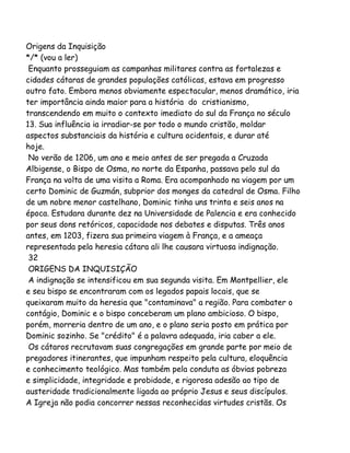 Origens da Inquisição
*/* (vou a ler)
Enquanto prosseguiam as campanhas militares contra as fortalezas e
cidades cátaras de grandes populações católicas, estava em progresso
outro fato. Embora menos obviamente espectacular, menos dramático, iria
ter importância ainda maior para a história do cristianismo,
transcendendo em muito o contexto imediato do sul da França no século
13. Sua influência ia irradiar-se por todo o mundo cristão, moldar
aspectos substanciais da história e cultura ocidentais, e durar até
hoje.
No verão de 1206, um ano e meio antes de ser pregada a Cruzada
Albigense, o Bispo de Osma, no norte da Espanha, passava pelo sul da
França na volta de uma visita a Roma. Era acompanhado na viagem por um
certo Dominic de Guzmán, subprior dos monges da catedral de Osma. Filho
de um nobre menor castelhano, Dominic tinha uns trinta e seis anos na
época. Estudara durante dez na Universidade de Palencia e era conhecido
por seus dons retóricos, capacidade nos debates e disputas. Três anos
antes, em 1203, fizera sua primeira viagem à França, e a ameaça
representada pela heresia cátara ali lhe causara virtuosa indignação.
32
ORIGENS DA INQUISIÇÃO
A indignação se intensificou em sua segunda visita. Em Montpellier, ele
e seu bispo se encontraram com os legados papais locais, que se
queixaram muito da heresia que "contaminava" a região. Para combater o
contágio, Dominic e o bispo conceberam um plano ambicioso. O bispo,
porém, morreria dentro de um ano, e o plano seria posto em prática por
Dominic sozinho. Se "crédito" é a palavra adequada, iria caber a ele.
Os cátaros recrutavam suas congregações em grande parte por meio de
pregadores itinerantes, que impunham respeito pela cultura, eloquência
e conhecimento teológico. Mas também pela conduta as óbvias pobreza
e simplicidade, integridade e probidade, e rigorosa adesão ao tipo de
austeridade tradicionalmente ligada ao próprio Jesus e seus discípulos.
A Igreja não podia concorrer nessas reconhecidas virtudes cristãs. Os

 