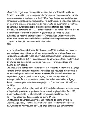 A obra de Fogazzaro, desnecessário dizer, foi prontamente posta no
Index. E intensificouse a campanha da Igreja contra o movimento que ela
mesma promovera e alimentara. Em 1907, o Papa lançou uma encíclica que
condenava formalmente o modernismo. No mesmo ano, a Inquisição publicou
um decreto que atacava a presunção modernista de questionar a doutrina
da Igreja, a autoridade papal e a veracidade histórica dos textos
bíblicos. Em setembro de 1907, o modernismo foi declarado heresia e todo
o movimento oficialmente banido. A quantidade de livros no Index
aumentou de repente dramaticamente. Introduziuse uma nova censura,
muito mais severa. Os comissários eclesiásticos acompanhavam o ensino
com uma inflexibilidade doutrinária desconhe
229
cida desde a ContraReforma. Finalmente, em 1910, emitiuse um decreto
que obrigava os católicos envolvidos em pregação ou ensino a fazer um
juramento repudiando todos os erros do modernismo um juramento que
só seria abolido em 1967. Excomungaram-se vários escritores modernistas.
Os alunos dos seminários e colégios teológicos foram proibidos até
mesmo de ler jornais.
Ao endossar e patrocinar originalmente o movimento modernista, a Igreja
tentara entrar no mundo moderno, valendose dos recursos intelectuais e
da metodologia de estudo do mundo moderno. Em vista do resultado da
experiência, éjusto concluir que a Igreja e o mundo moderno são
incompatíveis. Esta, certamente, parece ter sido a conclusão da Igreja.
Roma retirouse para uma casamata própria e lá permaneceu até a década
de 1960.
Com a imagem pública coberta de cicatrizes da batalha com o modernismo,
a Inquisição precisava urgentemente de uma cirurgia plástica. Em 1908,
a palavra Inquisição foi oficialmente retirada de seu título, e ela
se tornou a Sagrada Congregação do Santo Ofício.
A influência do Cardeal Merry dei Val, Prefeito do Santo Ofício ou
Grande Inquisidor, continuou a irradiar-se com o desenrolar do século
20. Quando ele morreu, em 1930, os onze cardeais que compunham o

 