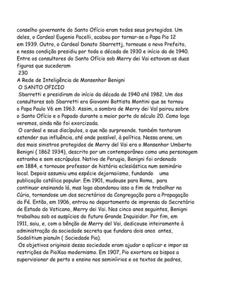 conselho governante do Santo Ofício eram todos seus protegidos. Um
deles, o Cardeal Eugenio Pacelli, acabou por tornar-se o Papa Pio 12
em 1939. Outro, o Cardeal Donato Sbarrettj, tornouse o novo Prefeito,
e nessa condição presidiu por toda a década de 1930 e início da de 1940.
Entre os consultores do Santo Ofício sob Merry dei Vai estavam as duas
figuras que sucederam
230
A Rede de Inteligência de Monsenhor Benigni
O SANTO OFICIO
Sbarretti e presidiram do início da década de 1940 até 1982. Um dos
consultores sob Sbarretti era Giovanni Battista Montini que se tornou
o Papa Paulo V6 em 1963. Assim, a sombra de Merry dei Val pairou sobre
o Santo Ofício e o Papado durante a maior parte do século 20. Como logo
veremos, ainda não foi exorcizada.
O cardeal e seus discípulos, o que não surpreende. também tentaram
estender sua influência, até onde possível, à política. Nessa arena, um
dos mais sinistros protegidos de Merry del Vai era o Monsenhor Umberto
Benigni ( 1862 1934), descrito por um contemporâneo como uma personagem
estranha e sem escrúpulos. Nativo de Perugia, Benigni foi ordenado
em 1884, e tornouse professor de história eclesiástica num seminário
local. Depois assumiu uma espécie dejornaiismo, fundando uma
publicação católica popular. Em 1901, mudouse para Roma, para
continuar ensinando lá, mas logo abandonou isso a fim de trabalhar na
Cúria, tornandose um dos secretários da Congregação para a Propagação
da Fé. Então, em 1906, entrou no departamento de imprensa do Secretário
de Estado do Vaticano, Merry dei Vai. Nos cinco anos seguintes, Benigni
trabalhou sob os auspícios do futuro Grande Inquisidor. Por fim, em
1911, saiu, e, com a bênção de Merry del Vai, dedicouse inteiramente à
administração da sociedade secreta que fundara dois anos antes,
Sodalitium pianuln ( Sociedade Pia).
Os objetivos originais dessa sociedade eram ajudar a aplicar e impor as
restrições de PioXao modernismo. Em 1907, Pio exortara os bispos a
supervisionar de perto o ensino nos seminíirios e os textos de padres,

 