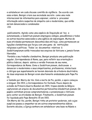 e estabelecer em cada diocese comitês de vigilância . De acordo com
essa ordem, Benigni criara sua sociedade secreta como uma rede
internacional de informantes para espionar, coletar e processar
informação sobre suspeitos de simpatia com o modernismo, que então
seriam denunciados e condenados
231
publicamente. Agindo como uma espécie de Inquisição ad hoc e
autonomeada, a Sodalitium pianum empregava códigos, pseudônimos e todos
os outros macetes associados a uma agência de espionagem. Muitas de
suas atividades permanecem desconhecidas até hoje, como permanecem as
ligações clandestinas que forjou com uma gama de instituições
religiosas e políticas. Todos os documentos relativos à
Sodalitiumpianum estão trancados nos arquivos do Vaticano e jamais foram
liberados.
Paralela a seu trabalho clandestino, Benigni produzia uma publicação
regular, Corrispondenza di Roma, que, para refletir sua orientação e
público básicos, depois adotou a versão francesa de seu nome,
Correspondance de Rome. Como a Sodalitium pianum, dedicavase a
denunciar o modernismo e seus simpatizantes, professores, intelectuais
e clérigos que supostamente se haviam desviado da ortodoxia doutrinária.
As duas empresas de Benigni eram abertamente endossadas pelo Papa Pio
10,
e também por Merry dei Vai. Com a morte de Pio, porém, o apoio começou
a minguar. Em 1913, a Correspondance foi fechada. Pouco depois da
eclosão da Primeira Guerra Mundial em 1914, tropas alemãs na Bélgica
capturaram um arquivo de documentos pertencentes àSodalitium pianum. Os
papéis continham provas comprometedoras, e pressionouse o Vaticano
para conter as atividades de Benigni. Finalmente, a Sodalitium pianum
foi liquidada pelo Papa Benedito 15 em 1921.
Em Merry dei Vai, porém, Benigni tinha um protetor poderoso, sob cujos
auspícios passou a empenhar-se em outros empreendimentos dúbios.
Durante séculos, a Igreja sonhara em estabelecer uma base na Rússia e

 