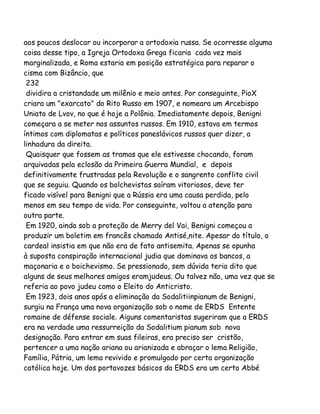 aos poucos deslocar ou incorporar a ortodoxia russa. Se ocorresse alguma
coisa desse tipo, a Igreja Ortodoxa Grega ficaria cada vez mais
marginalizada, e Roma estaria em posição estratégica para reparar o
cisma com Bizâncio, que
232
dividira a cristandade um milênio e meio antes. Por conseguinte, PioX
criara um "exarcato" do Rito Russo em 1907, e nomeara um Arcebispo
Uniato de Lvov, no que é hoje a Polônia. Imediatamente depois, Benigni
começara a se meter nos assuntos russos. Em 1910, estava em termos
íntimos com diplomatas e políticos paneslávicos russos quer dizer, a
linhadura da direita.
Quaisquer que fossem as tramas que ele estivesse chocando, foram
arquivadas pela eclosão da Primeira Guerra Mundial, e depois
definitivamente frustradas pela Revolução e o sangrento conflito civil
que se seguiu. Quando os bolchevistas saíram vitoriosos, deve ter
ficado visível para Benigni que a Rússia era uma causa perdida, pelo
menos em seu tempo de vida. Por conseguinte, voltou a atenção para
outra parte.
Em 1920, ainda sob a proteção de Merry del Vai, Benigni começou a
produzir um boletim em francês chamado Antisé,nite. Apesar do título, o
cardeal insistia em que não era de fato antisemita. Apenas se opunha
à suposta conspiração internacional judia que dominava os bancos, a
maçonaria e o boichevismo. Se pressionado, sem dúvida teria dito que
alguns de seus melhores amigos eramjudeus. Ou talvez não, uma vez que se
referia ao povo judeu como o Eleito do Anticristo.
Em 1923, dois anos após a eliminação da Sodalitiinpianum de Benigni,
surgiu na França uma nova organização sob o nome de ERDS Entente
romaine de défense sociale. Aiguns comentaristas sugeriram que a ERDS
era na verdade uma ressurreição da Sodalitium pianum sob nova
designação. Para entrar em suas fileiras, era preciso ser cristão,
pertencer a uma nação ariana ou arianizada e abraçar o lema Religião,
Família, Pátria, um lema revivido e promulgado por certa organização
católica hoje. Um dos portavozes básicos da ERDS era um certo Abbé

 