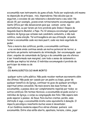 excomunhão num instrumento de gume afiado. Podia ser explorado até mesmo
na deposição de príncipes, reis, imperadores. Nos séculos que se
seguiram, o excesso de uso rebaixara e desvalorizara o seu valor. No
século 19, por exemplo, jovens eram rotineiramente excomungados pelo
Santo Ofício por não denunciarem pais que comiam carne nas
sextasfeiras, ou por lerem um livro proibido pelo Index.1 Depois da
Segunda Guerra Mundial, o Papa Pio 12 ameaçou excomungar qualquer
membro da Igreja que votasse num candidato conlunista, e não num
católico, numa eleição. Tal extravagância em sua utilização só podia
tornar a excomunhão cada vez mais pueril, cada vez mais esgotada de
poder.
Para a maioria dos católicos, porém, a excomunhão continuou
e na verdade ainda continua sendo um motivo potencial de terror, e
portanto um potente instrumento de intimidação. Ser excomungado quer
dizer, expulso da comunidade da Igreja e da comunhão que ela oferece
é ser transformado num marginal, com todo o senso de isolamento e
solidão que implica tal status. O indivíduo excomungado é proibido de
participar da missa ou de
236
OS MANUSCRITOS DO MAR MORTO
qualquer outro culto público. Não pode receber nenhum sacramento além
dos últimos. Não pode ser casado por um padre ou bispo, gozar de
qualquer benefício da Igreja, continuar no gozo de qualquer privilégio
espiritual antes concedido. Na mais severa das duas formas de
excomunhão, a pessoa deve ser completamente repelida por todos os
outros católicos. Em termos técnicos, a excomunhão só pode excluir o
indivíduo da Igreja, o corpo ou congregação dos fiéis. Não separa nem
pode separar a pessoa de Deus. Para muitos crentes, porém, essa
distinção é vaga, a excomunhão évista como equivalente à danação. O
impacto psicológico resultante muitas vezes é devastador.
A Lei Canônica moderna especifica várias ofensas puníveis com
excomunhão. Entre elas estão aborto, apostasia, heresia, cisma, jogar

 