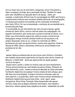 fora ou fazer mau uso de uma hóstia consagrada, atacar fisicamente o
Papa e consagrar um bispo sem a permissão do Papa. Também foi usada
para calar dissidência ou oposição dentro da Igreja. Assim, por
exemplo, o modernista Alfred Loisy foi excomungado em 1908; escritores e
comentaristas católicos mais recentes também sofreram. As investigações
e tribunais para possível excomunhão seriam realizadas oficialmente
pelo Santo Ofício. Por sua recomendação, a sentença de excomunhão seria
pronunciada pelo Papa.
A excomunhão era um instrumento por meio do qual a Igreja, agindo
através do Santo Ofício, exercia controle sobre sua congregação. Um
segundo instrumento, pelo menos para a primeira metade do século, era o
Index, que efetivamente negava aos católicos acesso a material que
Romajulgava inimigo incluindo estudos históricos da maçonaria e da
própria Inquisição. Como se viu, o Index foi instituído em 1559 e
permaneceu em vigor nos quatrocentos e tantos anos seguintes. Ainda na
década de 1960, alunos e estudiosos católicos em universidades eram
proibidos de ler não
237
apenas clássicos estabelecidos de escritores como Voltaire e Stendhal,
mas também obras atuais importantes de figuras como Sartre Simone de
Beauvoir e André Gide obras que apareceriam em quase qualquer
currículo da época.
Aquela altura, porém, o Index se tornava cada vez mais insustentável.
Textos antes proibidos por autoridades seculares Ulisses, OAmante de
Lady Chatterley, Lauta , mesmo as obras do Marquês de Sade achavamse
facilmente disponíveis em qualquer livraria urbana de bom estoque, para
não falar nas universidades. A própria literatura tornavase cada vez
mais explícita, e os palavrões, assim como trechos sexuais detalhados ou
blasfemos impublicáveis poucos anos antes, eram agora quase
obrigatórios. EmA Ultima Tentação, Nikos Kazantzakis não apenas
retratou Jesus sob um ângulo altamente heretodoxo, mas também o
descreveu, embora apenas numa sequência de sonho, empenhado em união

 