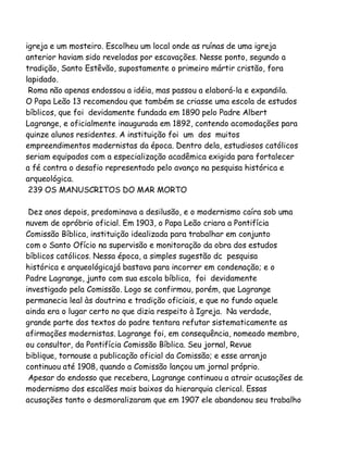 igreja e um mosteiro. Escolheu um local onde as ruínas de uma igreja
anterior haviam sido reveladas por escavações. Nesse ponto, segundo a
tradição, Santo Estêvão, supostamente o primeiro mártir cristão, fora
lapidado.
Roma não apenas endossou a idéia, mas passou a elaborá-la e expandila.
O Papa Leão 13 recomendou que também se criasse uma escola de estudos
bíblicos, que foi devidamente fundada em 1890 pelo Padre Albert
Lagrange, e oficialmente inaugurada em 1892, contendo acomodações para
quinze alunos residentes. A instituição foi um dos muitos
empreendimentos modernistas da época. Dentro dela, estudiosos católicos
seriam equipados com a especialização acadêmica exigida para fortalecer
a fé contra o desafio representado pelo avanço na pesquisa histórica e
arqueológica.
239 OS MANUSCRITOS DO MAR MORTO
Dez anos depois, predominava a desilusão, e o modernismo caíra sob uma
nuvem de opróbrio oficial. Em 1903, o Papa Leão criara a Pontifícia
Comissão Bíblica, instituição idealizada para trabalhar em conjunto
com o Santo Ofício na supervisão e monitoração da obra dos estudos
bíblicos católicos. Nessa época, a simples sugestão dc pesquisa
histórica e arqueológicajá bastava para incorrer em condenação; e o
Padre Lagrange, junto com sua escola bíblica, foi devidamente
investigado pela Comissão. Logo se confirmou, porém, que Lagrange
permanecia leal às doutrina e tradição oficiais, e que no fundo aquele
ainda era o lugar certo no que dizia respeito à Igreja. Na verdade,
grande parte dos textos do padre tentara refutar sistematicamente as
afirmações modernistas. Lagrange foi, em consequência, nomeado membro,
ou consultor, da Pontifícia Comissão Bíblica. Seu jornal, Revue
biblique, tornouse a publicação oficial da Comissão; e esse arranjo
continuou até 1908, quando a Comissão lançou um jornal próprio.
Apesar do endosso que recebera, Lagrange continuou a atrair acusações de
modernismo dos escalões mais baixos da hierarquia clerical. Essas
acusações tanto o desmoralizaram que em 1907 ele abandonou seu trabalho

 