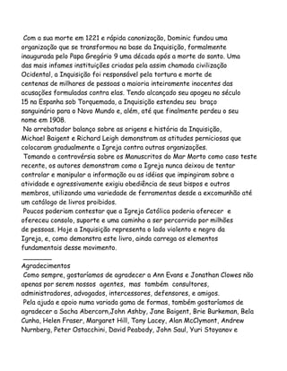 Com a sua morte em 1221 e rápida canonização, Dominic fundou uma
organização que se transformou na base da Inquisição, formalmente
inaugurada pelo Papa Gregório 9 uma década após a morte do santo. Uma
das mais infames instituições criadas pela assim chamada civilização
Ocidental, a Inquisição foi responsável pela tortura e morte de
centenas de milhares de pessoas a maioria inteiramente inocentes das
acusações formuladas contra elas. Tendo alcançado seu apogeu no século
15 na Espanha sob Torquemada, a Inquisição estendeu seu braço
sanguinário para o Novo Mundo e, além, até que finalmente perdeu o seu
nome em 1908.
No arrebatador balanço sobre as origens e história da Inquisição,
Michael Baigent e Richard Leigh demonstram as atitudes perniciosas que
colocaram gradualmente a Igreja contra outras organizações.
Tomando a controvérsia sobre os Manuscritos do Mar Morto como caso teste
recente, os autores demonstram como a Igreja nunca deixou de tentar
controlar e manipular a informação ou as idéias que impingiram sobre a
atividade e agressivamente exigiu obediência de seus bispos e outros
membros, utilizando uma variedade de ferramentas desde a excomunhão até
um catálogo de livros proibidos.
Poucos poderiam contestar que a Igreja Católica poderia oferecer e
ofereceu consolo, suporte e uma caminho a ser percorrido por milhões
de pessoas. Hoje a Inquisição representa o lado violento e negro da
Igreja, e, como demonstra este livro, ainda carrega os elementos
fundamentais desse movimento.
_______
Agradecimentos
Como sempre, gostaríamos de agradecer a Ann Evans e Jonathan Clowes não
apenas por serem nossos agentes, mas também consultores,
administradores, advogados, intercessores, defensores, e amigos.
Pela ajuda e apoio numa variada gama de formas, também gostaríamos de
agradecer a Sacha Abercorn,John Ashby, Jane Baigent, Brie Burkeman, Bela
Cunha, Helen Fraser, Margaret Hill, Tony Lacey, Alan McClymont, Andrew
Nurnberg, Peter Ostacchini, David Peabody, John Saul, Yuri Stoyanov e

 