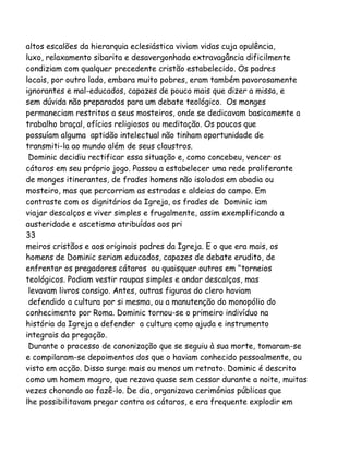 altos escalões da hierarquia eclesiástica viviam vidas cuja opulência,
luxo, relaxamento sibarita e desavergonhada extravagância dificilmente
condiziam com qualquer precedente cristão estabelecido. Os padres
locais, por outro lado, embora muito pobres, eram também pavorosamente
ignorantes e mal-educados, capazes de pouco mais que dizer a missa, e
sem dúvida não preparados para um debate teológico. Os monges
permaneciam restritos a seus mosteiros, onde se dedicavam basicamente a
trabalho braçal, ofícios religiosos ou meditação. Os poucos que
possuíam alguma aptidão intelectual não tinham oportunidade de
transmiti-la ao mundo além de seus claustros.
Dominic decidiu rectificar essa situação e, como concebeu, vencer os
cátaros em seu próprio jogo. Passou a estabelecer uma rede proliferante
de monges itinerantes, de frades homens não isolados em abadia ou
mosteiro, mas que percorriam as estradas e aldeias do campo. Em
contraste com os dignitários da Igreja, os frades de Dominic iam
viajar descalços e viver simples e frugalmente, assim exemplificando a
austeridade e ascetismo atribuídos aos pri
33
meiros cristãos e aos originais padres da Igreja. E o que era mais, os
homens de Dominic seriam educados, capazes de debate erudito, de
enfrentar os pregadores cátaros ou quaisquer outros em "torneios
teológicos. Podiam vestir roupas simples e andar descalços, mas
levavam livros consigo. Antes, outras figuras do clero haviam
defendido a cultura por si mesma, ou a manutenção do monopólio do
conhecimento por Roma. Dominic tornou-se o primeiro indivíduo na
história da Igreja a defender a cultura como ajuda e instrumento
integrais da pregação.
Durante o processo de canonização que se seguiu à sua morte, tomaram-se
e compilaram-se depoimentos dos que o haviam conhecido pessoalmente, ou
visto em acção. Disso surge mais ou menos um retrato. Dominic é descrito
como um homem magro, que rezava quase sem cessar durante a noite, muitas
vezes chorando ao fazê-lo. De dia, organizava cerimónias públicas que
lhe possibilitavam pregar contra os cátaros, e era frequente explodir em

 