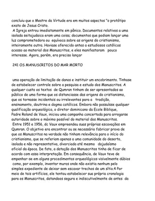concluiu que o Mestre da Virtude era em muitos aspectos "o protótipo
exato de Jesus Cristo.
A Igreja entrou imediatamente em pânico. Documentos relativos a uma
isolada seitajudaica eram uma coisa; documentos que podiam lançar uma
luz comprometedora ou equívoca sobre as origens do cristianismo,
inteiramente outra. Haviase oferecido antes a estudiosos católicos
acesso ao material dos Manuscritos, e eles manifestaram pouco
interesse. Agora, porém, era preciso lançar
241 OS MANUSCRITOS DO MAR MORTO

uma operação de limitação de danos e instituir um encobrimento. Tinhase
de estabelecer controle sobre a pesquisa e estudo dos Manuscritos. A
qualquer custo os textos de Qumran tinham de ser apresentados ao
público de uma forma que os distanciasse das origens do cristianismo,
que os tornasse incidentais ou irrelevantes para a tradição,
ensinamento, doutrina e dogma católicos. Embora não possuísse qualquer
qualificação arqueológica, o diretor dominicano da Ecole Biblique,
Padre Roland de Vaux, iniciou uma campanha concertada para arrogarse
autoridade sobre o máximo possível do material dos Manuscritos.
Entre 1951 e 1956, dc Vaux empreendeu suas próprias escavações em
Qumran. O objetivo era encontrar ou se necessário fabricar prova de
que os Manuscritos na verdade não tinham relevância para o início do
cristianismo, que se referiam apenas a uma comunidade do deserto,
isolada e não representativa, divorciada até mesmo dojudaísmo
oficial da época. De fato, a datação dos Manuscritos tinha de ficar de
acordo com essa interpretação. Em consequência, de Vaux teve de
empenhar-se em alguns procedimentos arqueológicos visivelmente dúbios
como, por exemplo, inventar muros onde não existia nenhum pelo
simples expediente de deixar sem escavar trechos de um sítio.4 Por
meio de tais artifícios, ele tentou estabelecer sua própria cronologia
para os Manuscritos, datandoos segura e indiscutivelmente de antes da

 