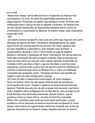 era cristã.
Nesse meio tempo, outros Manuscritos e fragmentos de Manuscritos
continuaram a vir à luz às vezes em quantidades substanciais em
alguns lugares. Formavase um quadro que ameaçava tornar-se ainda mais
embaraçoso para a Igreja do que se supunha a princípio. Os manuscritos
de fato davam testemunho de inquietantes paralelos entre o início do
cristianismo e a comunidade de Qumran. Ao mesmo tempo, essa comunidade
surgia não como
242
um remoto enclave no deserto, mas como um centro que figurara com certo
destaque em épocas do Novo Testamento, desempenhando um papel
significativo nos acontecimentos do período. Pior ainda, aparecia não
só como messiânica e apocalíptica, mas também como militante e
revolucionária, decidida a tirar a Terra Santa do jugo do Império
Romano e restaurar a monarquia do Velho Testamento. Em outras palavras,
tinha uma orientação tão política quanto religiosa. Essa orientação era
cada vez mais difícil de conciliar com o manso Salvador cordeirinho da
tradição cristã, que dava a César o que era de César e exortava seus
seguidores a oferecerem a outra face em pacífico martírio. Estabelecer
controle e administração sobre os Manuscritos, e sobre as incômodas
revelações que pudessem conter, tornavase portanto uma questão de
urgência cada vez mais intensa para a Igreja.
Por meio de hábil e maquiavélica politicagem, de Vaux conseguiu
fazer-se nomear chefe de uma equipe internacional de estudiosos
encarregados de reunir, traduzir e publicar os textos encontrados em
Qumran. Também deu umj eito de pôr a equipe internacional, e portanto
todo o trabalho sobre os Manuscritos do Mar Morto, sob os auspícios da
Ecole Biblique uma instituição dominicana, devese lembrar, que só
prestava contas ao Santo Ofício, através da Pontifícia Comissão
Bíblica. Ele consolidou mais ainda sua autoridade publicando o jornal
acadêmico oficial dedicado ao material encontrado em Qumran. E fezse
nomear editorchefe da supostamente definitiva tradução dos textos de
Qumran, Descobertas no Deserto Judeu, lançados sob selo da Oxford

 