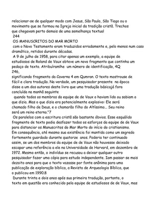 relacionar-se de qualquer modo com Jesus, São Paulo, São Tiago ou o
movimento que se formou na Igreja inicial da tradição cristã. Trechos
que chegavam perto demais de uma semelhança textual
244
OS MANUSCRITOS DO MAR MORTO
com o Novo Testamento eram traduzidos erradamente e, pelo menos num caso
dramático, retidos durante décadas.
A 9 de julho de 1958, para citar apenas um exemplo, a equipe de
estudiosos de Roland de Vaux obteve um novo fragmento que continha um
pedaço de texto. Atribuíramlhe um número de identificação, 4Q
246,
significando fragmento da Caverna 4 em Qumran. O texto mostrouse de
fácil e clara tradução. Na verdade, um pesquisador presente na época
disse a um dos autores deste livro que uma tradução básicajá fora
concluída na manhã seguinte
quando todos os membros da equipe de de Vaux o haviam lido ou sabiam o
que dizia. Mas o que dizia era potencialmente explosivo: Ele será
chamado filho de Deus, e o chamarão filho do Altíssimo... Seu reino
será um reino eterno."7
Os paralelos com a escritura cristã são bastante óbvios. Esse esquálido
fragmento de texto podia desfazer todos os esforços da equipe de de Vaux
para distanciar os Manuscritos do Mar Morto do início do cristianismo.
Em consequência, até mesmo sua existência foi mantida como um segredo
fortemente guardado durante quatorze anos. Poderia ter continuado
assim, se um dos membros da equipe de de Vaux não houvesse deixado
escapar uma referência a ele na Universidade de Harvard, em dezembro de
1972. Mesmo então, o indivíduo se recusou a deixar qualquer outro
pesquisador fazer uma cópia para estudo independente. Iam passar-se mais
dezoito anos para que o texto vazasse por fonte anônima para uma
publicação de exploração bíblica, a Revista de Arqueologia Bíblica, que
o publicou em 1990.8
Durante trinta e dois anos após sua primeira tradução, portanto, o
texto em questão era conhecido pela equipe de estudiosos de de Vaux, mas

 