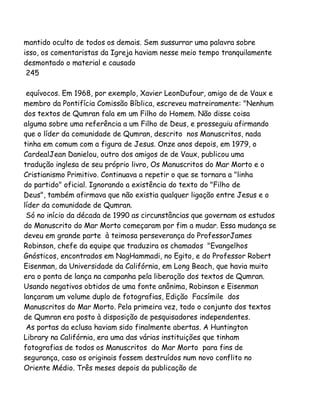 mantido oculto de todos os demais. Sem sussurrar uma palavra sobre
isso, os comentaristas da Igreja haviam nesse meio tempo tranquilamente
desmontado o material e causado
245
equívocos. Em 1968, por exemplo, Xavier LeonDufour, amigo de de Vaux e
membro da Pontifícia Comissão Bíblica, escreveu matreiramente: "Nenhum
dos textos de Qumran fala em um Filho do Homem. Não disse coisa
alguma sobre uma referência a um Filho de Deus, e prosseguiu afirmando
que o líder da comunidade de Qumran, descrito nos Manuscritos, nada
tinha em comum com a figura de Jesus. Onze anos depois, em 1979, o
CardealJean Danielou, outro dos amigos de de Vaux, publicou uma
tradução inglesa de seu próprio livro, Os Manuscritos do Mar Morto e o
Cristianismo Primitivo. Continuava a repetir o que se tornara a "linha
do partido" oficial. Ignorando a existência do texto do "Filho de
Deus", também afirmava que não existia qualquer ligação entre Jesus e o
líder da comunidade de Qumran.
Só no início da década de 1990 as circunstâncias que governam os estudos
do Manuscrito do Mar Morto começaram por fim a mudar. Essa mudança se
deveu em grande parte à teimosa perseverança do ProfessorJames
Robinson, chefe da equipe que traduzira os chamados "Evangelhos
Gnósticos, encontrados em NagHammadi, no Egito, e do Professor Robert
Eisenman, da Universidade da Califórnia, em Long Beach, que havia muito
era o ponta de lança na campanha pela liberação dos textos de Qumran.
Usando negativos obtidos de uma fonte anônima, Robinson e Eisenman
lançaram um volume duplo de fotografias, Edição Facsímile dos
Manuscritos do Mar Morto. Pela primeira vez, todo o conjunto dos textos
de Qumran era posto à disposição de pesquisadores independentes.
As portas da eclusa haviam sido finalmente abertas. A Huntington
Library na Califórnia, era uma das várias instituições que tinham
fotografias de todos os Manuscritos do Mar Morto para fins de
segurança, caso os originais fossem destruídos num novo conflito no
Oriente Médio. Três meses depois da publicação de

 