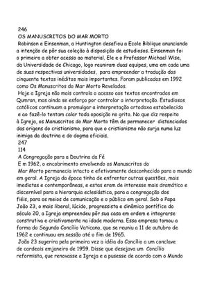 246
OS MANUSCRITOS DO MAR MORTO
Robinson e Einsenman, a Huntington desafiou a Ecole Biblique anunciando
a intenção de pôr sua coleção à disposição de estudiosos. Einsenman foi
o primeiro a obter acesso ao material. Ele e o Professor Michael Wise,
da Universidade de Chicago, logo reuniram duas equipes, uma em cada uma
de suas respectivas universidades, para empreender a tradução dos
cinquenta textos inéditos mais importantes. Foram publicados em 1992
como Os Manuscritos do Mar Morto Revelados.
Hoje a Igreja não mais controla o acesso aos textos encontrados em
Qumran, mas ainda se esforça por controlar a interpretação. Estudiosos
católicos continuam a promulgar a interpretação ortodoxa estabelecida
e ao fazê-lo tentam calar toda oposição no grito. No que diz respeito
à Igreja, os Manuscritos do Mar Morto têm de permanecer distanciados
das origens do cristianismo, para que o cristianismo não surja numa luz
inimiga da doutrina e do dogma oficiais.
247
114
A Congregação para a Doutrina da Fé
E m 1962, o encobrimento envolvendo os Manuscritos do
Mar Morto permanecia intacto e efetivamente desconhecido para o mundo
em geral. A Igreja da época tinha de enfrentar outras questões, mais
imediatas e contemporâneas, e estas eram de interesse mais dramático e
discernível para a hierarquia eclesiástica, para a congregação dos
fiéis, para os meios de comunicação e o público em geral. Sob o Papa
João 23, o mais liberal, lúcido, progressista e dinâmico pontífice do
século 20, a Igreja empreendeu pôr sua casa em ordem e integrarse
construtiva e criativamente na idade moderna. Essa empresa tomou a
forma do Segundo Concílio Vaticano, que se reuniu a 11 de outubro de
1962 e continuou em sessão até o fim de 1965.
João 23 sugerira pela primeira vez a idéia do Concílio a um conclave
de cardeais emjaneiro de 1959. Disse que desejava um Concílio
reformista, que renovasse a Igreja e a pusesse de acordo com o Mundo

 