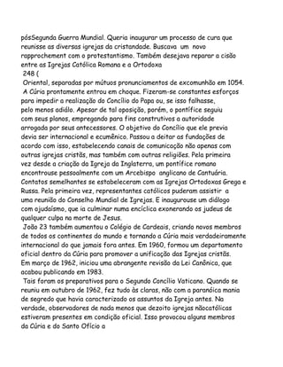 pósSegunda Guerra Mundial. Queria inaugurar um processo de cura que
reunisse as diversas igrejas da cristandade. Buscava um novo
rapprochement com o protestantismo. Também desejava reparar a cisão
entre as Igrejas Católica Romana e a Ortodoxa
248 (
Oriental, separadas por mútuos pronunciamentos de excomunhão em 1054.
A Cúria prontamente entrou em choque. Fizeram-se constantes esforços
para impedir a realização do Concílio do Papa ou, se isso falhasse,
pelo menos adiálo. Apesar de tal oposição, porém, o pontífice seguiu
com seus planos, empregando para fins construtivos a autoridade
arrogada por seus antecessores. O objetivo do Concílio que ele previa
devia ser internacional e ecumênico. Passou a deitar as fundações de
acordo com isso, estabelecendo canais de comunicação não apenas com
outras igrejas cristãs, mas também com outras religiões. Pela primeira
vez desde a criação da Igreja da Inglaterra, um pontífice romano
encontrouse pessoalmente com um Arcebispo anglicano de Cantuária.
Contatos semelhantes se estabeleceram com as Igrejas Ortodoxas Grega e
Russa. Pela primeira vez, representantes católicos puderam assistir a
uma reunião do Conselho Mundial de Igrejas. E inaugurouse um diálogo
com ojudaísmo, que ia culminar numa encíclica exonerando os judeus de
qualquer culpa na morte de Jesus.
João 23 também aumentou o Colégio de Cardeais, criando novos membros
de todos os continentes do mundo e tornando a Cúria mais verdadeiramente
internacional do que jamais fora antes. Em 1960, formou um departamento
oficial dentro da Cúria para promover a unificação das Igrejas cristãs.
Em março de 1962, iniciou uma abrangente revisão da Lei Canônica, que
acabou publicando em 1983.
Tais foram os preparativos para o Segundo Concílio Vaticano. Quando se
reuniu em outubro de 1962, fez tudo às claras, não com a paranóica mania
de segredo que havia caracterizado os assuntos da Igreja antes. Na
verdade, observadores de nada menos que dezoito igrejas nãocatólicas
estiveram presentes em condição oficial. Isso provocou alguns membros
da Cúria e do Santo Ofício a

 