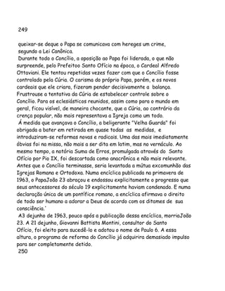 249
queixar-se deque o Papa se comunicava com hereges um crime,
segundo a Lei Canônica.
Durante todo o Concílio, a oposição ao Papa foi liderada, o que não
surpreende, pelo Prefeitoo Santo Ofício na época, o Cardeal Alfredo
Ottaviani. Ele tentou repetidas vezes fazer com que o Concílio fosse
controlado pela Cúria. O carisma do próprio Papa, porém, e os novos
cardeais que ele criara, fizeram pender decisivamente a balança.
Frustrouse a tentativa da Cúria de estabelecer controle sobre o
Concílio. Para os eclesiásticos reunidos, assim como para o mundo em
geral, ficou visível, de maneira chocante, que a Cúria, ao contrário da
crença popular, não mais representava a Igreja como um todo.
Á medida que avançava o Concílio, a beligerante "Velha Guarda" foi
obrigada a bater em retirada em quase todas as medidas, e
introduziram-se reformas novas e radicais. Uma das mais imediatamente
óbvias foi na missa, não mais a ser dita em latim, mas no vernáculo. Ao
mesmo tempo, a notória Suma de Erros, promulgada através do Santo
Ofício por Pio IX, foi descartada como anacrônica e não mais relevante.
Antes que o Concílio terminasse, seria levantada a mútua excomunhão das
Igrejas Romana e Ortodoxa. Numa encíclica publicada na primavera de
1963, o PapaJoão 23 abraçou e endossou explicitamente o progresso que
seus antecessores do século 19 explicitamente haviam condenado. E numa
declaração única de um pontífice romano, a encíclica afirmava o direito
de todo ser humano a adorar a Deus de acordo com os ditames de sua
consciência.'
A3 dejunho de 1963, pouco após a publicação dessa encíclica, morriaJoão
23. A 21 dejunho, Giovanni Battista Montini, consultor do Santo
Ofício, foi eleito para sucedê-lo e adotou o nome de Paulo 6. A essa
altura, o programa de reforma do Concílio já adquirira demasiado impulso
para ser completamente detido.
250

 