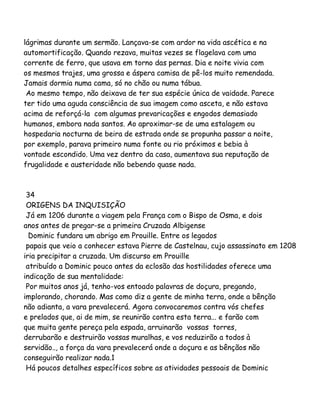lágrimas durante um sermão. Lançava-se com ardor na vida ascética e na
automortificação. Quando rezava, muitas vezes se flagelava com uma
corrente de ferro, que usava em torno das pernas. Dia e noite vivia com
os mesmos trajes, uma grossa e áspera camisa de pê-los muito remendada.
Jamais dormia numa cama, só no chão ou numa tábua.
Ao mesmo tempo, não deixava de ter sua espécie única de vaidade. Parece
ter tido uma aguda consciência de sua imagem como asceta, e não estava
acima de reforçá-la com algumas prevaricações e engodos demasiado
humanos, embora nada santos. Ao aproximar-se de uma estalagem ou
hospedaria nocturna de beira de estrada onde se propunha passar a noite,
por exemplo, parava primeiro numa fonte ou rio próximos e bebia à
vontade escondido. Uma vez dentro da casa, aumentava sua reputação de
frugalidade e austeridade não bebendo quase nada.

34
ORIGENS DA INQUISIÇÃO
Já em 1206 durante a viagem pela França com o Bispo de Osma, e dois
anos antes de pregar-se a primeira Cruzada Albigense
Dominic fundara um abrigo em Prouille. Entre os legados
papais que veio a conhecer estava Pierre de Castelnau, cujo assassinato em 1208
iria precipitar a cruzada. Um discurso em Prouille
atribuído a Dominic pouco antes da eclosão das hostilidades oferece uma
indicação de sua mentalidade:
Por muitos anos já, tenho-vos entoado palavras de doçura, pregando,
implorando, chorando. Mas como diz a gente de minha terra, onde a bênção
não adianta, a vara prevalecerá. Agora convocaremos contra vós chefes
e prelados que, ai de mim, se reunirão contra esta terra... e farão com
que muita gente pereça pela espada, arruinarão vossas torres,
derrubarão e destruirão vossas muralhas, e vos reduzirão a todos à
servidão.., a força da vara prevalecerá onde a doçura e as bênçãos não
conseguirão realizar nada.1
Há poucos detalhes específicos sobre as atividades pessoais de Dominic

 