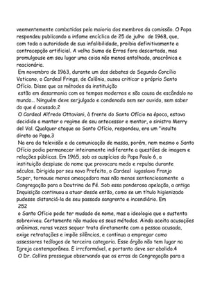 veementemente combatidas pela maioria dos membros da comissão. O Papa
respondeu publicando a infame encíclica de 25 de julho de 1968, que,
com toda a autoridade de sua infalibilidade, proibia definitivamente a
contracepção artificial. A velha Suma de Erros fora descartada, mas
promulgouse em seu lugar uma coisa não menos antolhada, anacrônica e
reacionária.
Em novembro de 1963, durante um dos debates do Segundo Concílio
Vaticano, o Cardeal Frings, de Colônia, ousou criticar o próprio Santo
Ofício. Disse que os métodos da instituição
estão em desarmonia com os tempos modernos e são causa de escândalo no
mundo... Ninguém deve serjulgado e condenado sem ser ouvido, sem saber
do que é acusado.2
O Cardeal Alfredo Ottaviani, à frente do Santo Ofício na época, estava
decidido a manter o regime de seu antecessor e mentor, o sinistro Merry
del Val. Qualquer ataque ao Santo Ofício, respondeu, era um "insulto
direto ao Papa.3
Na era da televisão e da comunicação de massa, porém, nem mesmo o Santo
Ofício podia permanecer inteiramente indiferente a questões de imagem e
relações públicas. Em 1965, sob os auspícios do Papa Paulo 6, a
instituição despiuse do nome que provocara medo e repulsa durante
séculos. Dirigida por seu novo Prefeito, o Cardeal iugoslavo Franjo
Scper, tornouse menos ameaçadora mas não menos sentenciosamente a
Congregação para a Doutrina da Fé. Sob essa ponderosa apelação, a antiga
Inquisição continuou a atuar desde então, como se um título higienizado
pudesse distanciá-la de seu passado sangrento e incendiário. Em
252
o Santo Ofício pode ter mudado de nome, mas a ideologia que o sustenta
sobreviveu. Certamente não mudou os seus métodos. Ainda aceita acusações
anônimas, raras vezes sequer trata diretamente com a pessoa acusada,
exige retratações e impõe silêncios, e continua a empregar como
assessores teólogos de terceira categoria. Esse órgão não tem lugar na
Igreja contemporânea. E irrcformável, e portanto deve ser abolido.4
O Dr. Collins prossegue observando que os erros da Congregação para a

 