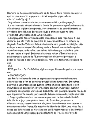Doutrina da Fé são essencialmente os de toda a Cúria romana que existe
apenas para escorar o papismo... servir ao poder papal, não ao
ministério da Igreja.5
Segundo um comentarista um pouco menos crítico, a Congregação
é o instrumento através do qual a Santa Sé promove o aprofundamento da
fé e observa vigilante sua pureza. Por conseguinte, éa guardiã mesma da
ortodoxia católica. Não por acaso ocupa o primeiro lugar na lista
oficial das Congregações da Cúria romana.6
A Congregação foi ratificada nessa precedência pelo Papa Paulo 6, que
declarou que ela trata de questões da maior importância na esteira do
Segundo Concílio Vaticano. Não é atualmente uma grande instituição. Não
mais pode enviar esquadrões de agressivos Inquisidores a todo o globo.
Acreditase que tenha talvez uns trinta indivíduos que trabalham para
ela em tempo integral. Embora a declarada raison d'être deles seja
salvaguardar a pureza da fé, seu verdadeiro objetivo é proteger o
poder do Papado e abafar a dissidência. Para isso, tornaram-se hábeis no
que
253
1997, porém, o Dr. Paul Collins, diplomado por Harvard e padre, escreveu
que
A INQUISIÇÃO
seu Prefeito chama de arte de soprassedere a palavra italiana para
adiar decisões a fim de deixar as situações amadurecerem. Em outras
palavras, a Congregação age quando confia em que poderá fazê-lo com
impunidade em seus próprios termospara açaimar, investigar, suprimir
ou mesmo excomungar um teólogo dissidente, por exemplo. Quando não pode
agir impunemente quando, por exemplo, há uma ameaça de reação dos fiéis
a Congregação mantém a mudança e o processo de tomada de decisão
àdistância, e joga para ganhar tempo. Ao fazer isso, armazena e
alimenta rancor, ressentimento e vingança, levando quase amorosamente
suas mágoas a dar frutos. Em meados da década de 1990, uma piada fez a
ronda das autoridades do Vaticano: um bebê recém-nascido é encontrado
nas câmaras da Congregação para a Doutrina da Fé, e o Prefeito da

 