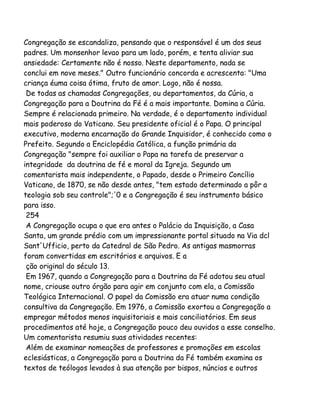 Congregação se escandaliza, pensando que o responsável é um dos seus
padres. Um monsenhor levao para um lado, porém, e tenta aliviar sua
ansiedade: Certamente não é nosso. Neste departamento, nada se
conclui em nove meses." Outro funcionário concorda e acrescenta: "Uma
criança éuma coisa ótima, fruto de amor. Logo, não é nossa.
De todas as chamadas Congregações, ou departamentos, da Cúria, a
Congregação para a Doutrina da Fé é a mais importante. Domina a Cúria.
Sempre é relacionada primeiro. Na verdade, é o departamento individual
mais poderoso do Vaticano. Seu presidente oficial é o Papa. O principal
executivo, moderna encarnação do Grande Inquisidor, é conhecido como o
Prefeito. Segundo a Enciclopédia Católica, a função primária da
Congregação "sempre foi auxiliar o Papa na tarefa de preservar a
integridade da doutrina de fé e moral da Igreja. Segundo um
comentarista mais independente, o Papado, desde o Primeiro Concílio
Vaticano, de 1870, se não desde antes, "tem estado determinado a pôr a
teologia sob seu controle";'0 e a Congregação é seu instrumento básico
para isso.
254
A Congregação ocupa o que era antes o Palácio da Inquisição, a Casa
Santa, um grande prédio com um impressionante portal situado na Via dcl
Sant'Ufficio, perto da Catedral de São Pedro. As antigas masmorras
foram convertidas em escritórios e arquivos. E a
ção original do século 13.
Em 1967, quando a Congregação para a Doutrina da Fé adotou seu atual
nome, criouse outro órgão para agir em conjunto com ela, a Comissão
Teológica Internacional. O papel da Comissão era atuar numa condição
consultiva da Congregação. Em 1976, a Comissão exortou a Congregação a
empregar métodos menos inquisitoriais e mais conciliatórios. Em seus
procedimentos até hoje, a Congregação pouco deu ouvidos a esse conselho.
Um comentarista resumiu suas atividades recentes:
Além de examinar nomeações de professores e promoções em escolas
eclesiásticas, a Congregação para a Doutrina da Fé também examina os
textos de teólogos levados à sua atenção por bispos, núncios e outros

 