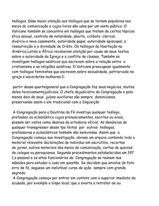 teólogos. Dáse maior atenção aos teólogos que se tornam populares nos
meios dc comunicação e cujos livros são udos por um vasto público. O
Vaticano também se concentra em teólogos que tratam de certos tópicos:
ética sexual, controle de natalidade, aborto, cclibato clerical,
divórcio e novo casamento, autoridade papal, autoridade episcopal, a
ressurreição e a divindade de Cristo. Os teólogos da libertação na
Arnérica Latina e África receberam atenção por causa de seus textos
sobre a autoridade da Igreja e o conflito de classes. Também se
investigam teólogos asiáticos que escrevem sobre a relação entre o
cristianismo e as religiões asiáticas. O Vaticano preocupase igualmente
com teólogos feministas que escrevem sobre sexualidade, patriarcado na
igreja e sacerdotes mulheres.1i
partir desse quartelgeneral que a Congregação faz seus negócios, muitos
deles tecnicamentejudiciais. O chefe dojudiciário da Congregação e pelo
menos dois de seus juízes auxiliares são sempre dominicanos,
preservando assim o elo tradicional com a Inquisição
A Congregação para a Doutrina da Fé investiga qualquer teólogo,
professor ou eclesiástico cujos pronunciamentos, escritos ou orais,
possam ser vistos como desvios da ortodoxia oficial. As denúncias de
qualquer transgressor desse tpo feitas por outros teólogos,
professores e eclesiásticos também são bemvindas. Assim que a
Congregação começa sua investigação, abrese um arquivo contendo todo o
material relevante declarações do indivíduo em escrutínio, recortes
de jornal, outros materiais dos meios de comunicação, cartas de queixas
de colegas ou paroquianos. Segundo procedimentos estabelecidos em 197
1,o pessoal e os altos funcionários da Congregação se reúnem nos
sábados para estudar o caso em questão. Se decidem que envolve de fato
erro de fé, seguese um inelutável curso de ação sempre com grande
segredo.
A Congregação começa por entrar em contato com o superior imediato do
acusado, por exemplo o bispo local, que o exorta a retratar-se ou

 