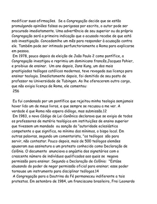 modificar suas afirmações. Se a Congregação decide que se estão
promulgando opiniões falsas ou perigosas por escrito, o autor pode ser
procurado imediatamente. Uma advertência de seu superior ou da própria
Congregação será a primeira indicação que o acusado recebe de que está
sob investigação. Concedemlhe um mês para responder à acusação contra
ele. Também pode ser intimado perfunctoriamente a Roma para explicarse
em pessoa.
Em 1978, pouco depois da eleição de João Paulo 2 como pontífice, a
Congregação investigou e reprimiu um dominicano francês,Jacques Pohier,
e proibiuo de ensinar. Um ano depois, 2ans Kung, um dos mais
prestigiados teólogos católicos modernos, teve revogada sua licença para
ensinar teologia. Imediatamente depois, foi demitido de seu posto de
professor na Universidade de Tubingen. Ao lhe oferecerem outro cargo,
que não exigia licença de Roma, ele comentou:
256
Eu fui condenado por um pontífice que rejeitou minha teologia semjamais
haver lido um de meus livros, e que sempre se recusou a me ver. A
verdade é que Roma não espera diálogo, mas submissão.12
Em 1983, o novo Código de Lei Canônica declarava que se exigia de todos
os professores de matéria teológica em instituições de ensino superior
que tivessem um mandado ou sanção da "autoridade eclesiástica
competente o que significa, no mínimo dos mínimos, o bispo local. Em
outras palavras, segundo um comentarista, "os teólogos são para
servir, não contestar. Pouco depois, mais de 500 teólogos alemães
apuseram sua assinatura a um protesto conhecido como Declaração de
Colônia. O documento anunciava a angústia dos signatários com o
crescente número de indivíduos qualificados aos quais se negava
permissão para ensinar. Segundo a Declaração de Colônia: "Estáse
abusando do poder de negar permissão oficial para ensinar; esse poder
tornouse um instrumento para disciplinar teólogos.14
A Congregação para a Doutrina da Fé permaneceu indiferente a tais
protestos. Em setembro de 1984, um franciscano brasileiro, Frei Leonardo

 
