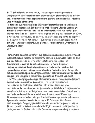 Boff, foi intimado a Roma onde, tendose apresentado perante a
Congregação, foi condenado a um anode silêncio. Em novembro do mesmo
ano, o eminente escritor espanhol Padre Edward Schillebeeckx, recebeu
uma intimação semelhante
a terceira que recebia desde 1979 e ordenaramlhe que se explicasse
perante a Congregação. Em março de 1986, o Padre Charles Curran, um
teólogo da Universidade Católica de Washington, teve sua licença para
ensinar revogada e foi demitido do cargo um ano depois. Também em 1987,
o Arcebispo Hunthausen, de Seattle, um destacado expoente do espírito
do Segundo Concílio Vaticano, foi submetido a uma investigação hostil.
Em 1988, umjesuíta indiano, Luis Bermejo, foi condenado. Ordenouse a
umjesuíta ameri
257
cano, Padre Terence Sweeney, que cessasse sua pesquisa sobre atitudes
eclesiásticas em relação ao casamento clerical e queimasse todos os seus
papéis. Rebelandose contra essa tentativa de reacender as
tradicionais fogueiras da antiga Inquisição, o Padre Sweeney 4
deixou os jesuítas. Sua indignação com o tratamento recebido foi
igualada pela de um teólogo moral alemão, o Padre Bernard Hàring. Ele
achou o seu exame pela Congregação mais ofensivo que as quatro ocasiões
em que fora obrigado a comparecer perante um tribunal nazista.15
Em 1989, a Congregação exigiu oficialmente que os novos nomeados para
seminários e universidades católicas reitores, presidentes,
professores de teologia e filosofia não apenas fizessem uma
profissão de fé, mas também um juramento de fidelidade. Um juramento
semelhante foi tornado obrigatório para novos sacerdotes. Emendouse a
profissão de fé padrão para incluir uma frase a mais: "Eu abraço
firmemente e mantenho tudo que édefinitivamente proposto pela mesma
Igreja sobre a doutrina de fé ou moral.16 Essas medidas foram
instituídas pela Congregação inteiramente por iniciativa própria. Não se
fizera consulta prévia àcomunidade teológica nem aos participantes de
quaisquer conferências episcopais. Causaram surpresa e choque mesmo a

 