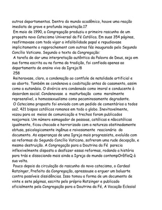 outros departamentos. Dentro do mundo acadêmico, houve uma reação
imediata de grave e profunda inquietação.17
Em maio de 1990, a Congregação produziu o primeiro rascunho de um
proposto novo Catecismo Universal da Fé Católica. Em suas 354 páginas,
reafirmavase com todo vigor a infalibilidade papal e repudiavase
implicitamente o rapprochement com outras fés inaugurado pelo Segundo
Concílio Vaticano. Segundo o texto da Congregação:
A tarefa de dar uma interpretação autêntica da Palavra de Deus, seja em
sua forma escrita ou na forma da tradição, foi confiada apenas ao
departamento de ensino vivo da Igreja.!8
258
Reiteravase, claro, a condenação ao contfole de natalidade artificial e
ao aborto. Também se condenava a coabitação antes do casamento, assim
como a eutanásia. O divórcio era condenado como imoral e conducente à
desordem social. Condenavase a masturbação como moralmente
repreensível, o homossexualismo como pecaminosamente degradante.
O Catecismo proposto foi enviado com um pedido de comentários a todos
os2. 421 bispos católicos romanos em todo o globo. Inevitavelmente,
vazou para os meios de comunicação e trechos foram publicados
nosjornais. Um número esmagador de pessoas, católicas e nãocatólicas
igualmente, ficou chocado e horrorizado com a natureza obstinadamente
obtusa, psicologicamente ingênua e raivosamente reacionária do
documento. As esperanças de uma Igreja mais progressista, evoluída com
as reformas do Segundo Concílio Vaticano, sofreram uma rude decepção, e
mesmo destruição. A Congregação para a Doutrina da Fé parecia
inflexivelmente disposta a desfazer essas reformas, rodando a história
para trás e dissociando mais ainda a Igreja do mundo contempOrâfleQ à
sua volta.
Pouco depois da circulação do rascunho do novo catecismo, o Cardeal
Ratzinger, Prefeito da Congregação, apressouse a erguer um baluarte
contra possíveis dissidências. Isso tomou a forma de um documento de
vinte e sete páginas, escrito pelo próprio Ratzinger e publicado
oficialmente pela Congregação para a Doutrina da Fé, A Vocação Eclesial

 