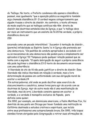 do Teólogo. No texto, o Prefeito condenava não apenas a dissidência
pessoal, mas igualmente "que a oposição pública ao magistério também
seja chamada dissidência.19 O cardeal negava categoricamente que
alguém tivesse o direito de dissidir. Ao contrário, o texto afirmava
de modo explícito que os teólogos católicos não têm direito de
dissidir das doutrinas estabelecidas da Igreja, e que "o teólogo deve
ser mais um instrumento que um analista da fé.20 Na verdade, a própria
dissidência devia ser
259
encarada como um pecado interditável: 'Sucumbir à tentação de dissidir...
(permite) infidelidade ao Espírito Santo."ai A Igreja não pretendia ser
uma democracia. "Os padrões de conduta apropriados à. sociedade civil
ou os mecanismos de uma democracia não podem pura e simplesmente ser
aplicados à Igreja."22 Tampouco pode qualquer relação pessoal que se
tenha com o sagrado. "O apelo àobrigação de seguir a própria consciência
não pode legitimar a dissidência.23 O texto do documento encerravase
com uma advertência:
A liberdade do ato de fé não pode justificar o direito de dissidir. Essa
liberdade não indica liberdade em relação à verdade, mas a livre
determinação da pessoa em conformidade com sua obrigação moral de
aceitar a verdade.24
Em outras palavras, até onde se pode decifrar esse exercício de
obscurecimento e casuística, somos livres para agir de acordo com as
doutrinas da Igreja. Agir de outro modo não é uma manifestação de
liberdade, mas de erro. Liberdade consiste apenas em aceitar a
verdade, e a verdade é monopólio exclusivo do Papado, para
definila como quiser.
Em 1992, por exemplo, um dominicano americano, o Padre Matthew Fox, foi
demitido de seu posto em Chicago por haver fundado uma instituição na
Califórnia destinada a estudos criativos e espirituais, que incluía
entre seus professores uma autoproclamada bruxa. Em 1993, três bispos
alemães foram obrigados pela Congregação a retirar suas afirmações de

 