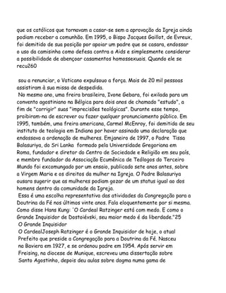 que os católicos que tornavam a casar-se sem a aprovação da Igreja ainda
podiam receber a comunhão. Em 1995, o Bispo Jacques Gaillot, de Evreux,
foi demitido de sua posição por apoiar um padre que se casara, endossar
o uso da camisinha como defesa contra a Aids e simplesmente considerar
a possibilidade de abençoar casamentos homossexuais. Quando ele se
recu260
sou a renunciar, o Vaticano expulsouo a força. Mais de 20 mil pessoas
assistiram à sua missa de despedida.
No mesmo ano, uma freira brasileira, Ivone Gebara, foi exilada para um
convento agostiniano na Bélgica para dois anos de chamado "estudo", a
fim de "corrigir" suas "imprecisões teológicas". Durante esse tempo,
proibiram-na de escrever ou fazer qualquer pronunciamento público. Em
1995, também, uma freira americana, Carmel McEnroy, foi demitida de seu
instituto de teologia em Indiana por haver assinado uma declaração que
endossava a ordenação de mulheres. Emjaneiro de 1997, o Padre Tissa
Balasuriya, do Sri Lanka formado pela Universidade Gregoriana em
Roma, fundador e diretor do Centro de Sociedade e Religião em seu país,
e membro fundador da Associação Ecumênica de Teólogos do Terceiro
Mundo foi excomungado por um ensaio, publicado sete anos antes, sobre
a Virgem Maria e os direitos da mulher na Igreja. O Padre Balasuriya
ousara sugerir que as mulheres podiam gozar de um status igual ao dos
homens dentro da comunidade da Igreja.
Essa é uma escolha representativa das atividades da Congregação para a
Doutrina da Fé nos últimos vinte anos. Fala eloquentemente por si mesma.
Como disse Hans Kung: 'O Cardeal Ratzinger está com medo. E como o
Grande Inquisidor de Dostoiévski, seu maior medo é da liberdade."25
O Grande Inquisidor
O CardealJoseph Ratzinger é o Grande Inquisidor de hoje, o atual
Prefeito que preside a Congregação para a Doutrina da Fé. Nasceu
na Baviera em 1927, e se ordenou padre em 1954. Após servir em
Freising, na diocese de Munique, escreveu uma dissertação sobre
Santo Agostinho, depois deu aulas sobre dogma numa gama de

 