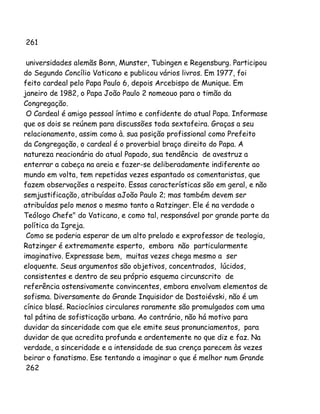 261
universidades alemãs Bonn, Munster, Tubingen e Regensburg. Participou
do Segundo Concílio Vaticano e publicou vários livros. Em 1977, foi
feito cardeal pelo Papa Paulo 6, depois Arcebispo de Munique. Em
janeiro de 1982, o Papa João Paulo 2 nomeouo para o timão da
Congregação.
O Cardeal é amigo pessoal íntimo e confidente do atual Papa. Informase
que os dois se reúnem para discussões toda sextafeira. Graças a seu
relacionamento, assim como à. sua posição profissional como Prefeito
da Congregação, o cardeal é o proverbial braço direito do Papa. A
natureza reacionária do atual Papado, sua tendência de avestruz a
enterrar a cabeça na areia e fazer-se deliberadamente indiferente ao
mundo em volta, tem repetidas vezes espantado os comentaristas, que
fazem observações a respeito. Essas características são em geral, e não
semjustificação, atribuídas aJoão Paulo 2; mas também devem ser
atribuídas pelo menos o mesmo tanto a Ratzinger. Ele é na verdade o
Teólogo Chefe" do Vaticano, e como tal, responsável por grande parte da
política da Igreja.
Como se poderia esperar de um alto prelado e exprofessor de teologia,
Ratzinger é extremamente esperto, embora não particularmente
imaginativo. Expressase bem, muitas vezes chega mesmo a ser
eloquente. Seus argumentos são objetivos, concentrados, lúcidos,
consistentes e dentro de seu próprio esquema circunscrito de
referência ostensivamente convincentes, embora envolvam elementos de
sofisma. Diversamente do Grande Inquisidor de Dostoiévski, não é um
cínico blasé. Raciocínios circulares raramente são promulgados com uma
tal pátina de sofisticação urbana. Ao contrário, não há motivo para
duvidar da sinceridade com que ele emite seus pronunciamentos, para
duvidar de que acredita profunda e ardentemente no que diz e faz. Na
verdade, a sinceridade e a intensidade de sua crença parecem às vezes
beirar o fanatismo. Ese tentando a imaginar o que é melhor num Grande
262

 