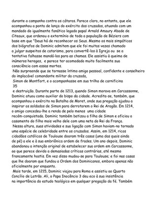 durante a campanha contra os cátaros. Parece claro, no entanto, que ele
acompanhou a ponta de lança do exército dos cruzados, atuando com um
mandado do igualmente fanático legado papal Arnald Amaury Abade de
Citeaux, que ordenou o extermínio de toda a população de Béziers com
base em que "Deus há de reconhecer os Seus. Mesmo os mais simpáticos
dos biógrafos de Dominic admitem que ele foi muitas vezes chamado
a julgar suspeitos de catarismo, para convertê-los à Igreja ou se a
tentativa falhasse mandá-los para as chamas. Ele assistiu à queima de
inúmeros hereges, e parece ter acomodado muito facilmente sua
consciência com essas mortes.
Não surpreende que se tornasse íntimo amigo pessoal, confidente e conselheiro
do implacável comandante militar da cruzada,
Simon de Montfort, e o acompanhasse em sua trilha de carnificina
35
e destruição. Durante parte de 1213, quando Simon morava em Carcassonne,
Dominic atuou como auxiliar do bispo da cidade. Acredita-se, também, que
acompanhou o exército na Batalha de Moret, onde sua pregação ajudou a
inspirar os soldados de Simon para derrotarem o Rei de Aragão. Em 1214,
o amigo concedeu-lhe a renda de pelo menos uma cidade
recém-conquistada. Dominic também batizou a filha de Simon e oficiou o
casamento do filho mais velho dele com uma neta do Rei da França.
Nessa altura, suas atividades e sua ligação com Simon haviam-no tornado
uma espécie de celebridade entre os cruzados. Assim, em 1214, ricos
cidadãos católicos de Toulouse doaram três casas (uma das quais ainda
de pé) a ele e à sua embriônica ordem de frades. Um ano depois, Dominic
abandonou a intenção original de estabelecer sua ordem em Carcassonne,
ao que parece devido a demasiadas críticas contrárias, até mesmo
francamente hostis. Em vez disso mudou-se para Toulouse; e foi nas casas
que lhe doaram que fundou a Ordem dos Dominicanos, embora apenas não
oficialmente por enquanto.
Mais tarde, em 1215, Dominic viajou para Roma e assistiu ao Quarto
Concílio de Latrão. Ali, o Papa Inocêncio 3 deu eco à sua insistência
na importância do estudo teológico em qualquer pregação da fé. Também

 