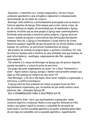 Inquisidor, o fanatismo ou o cinismo maquiavélico. Os dois traços
conduzem igualmente a uma arrogância implacável e à desumanizada
determinação de um míssil de cruzeiro.
Ratzinger está autêntica e profundamente preocupado com os atuais e
futuros assuntos da Igreja. Está ansioso para evitar várias crises de
fé, de confiança no dogma, de moralidade que vê assediando a Igreja
moderna. Acredita que se deve poupar à Igreja esse constrangimento.
Existindo numa elevada e rarefeita esfera própria, a Igreja deve ser
imune e isolada da mácula e controvérsia das instituições meramente
humanas. Para ele, a Igreja é literalmente o corpo místico de Cristo.
Descarta qualquer sugestão de que ela pode ser em última análise criação
humana. Ao contrário, as estruturas fundamentais da Igreja
são produto da vontade do próprio Deus, e portanto invioláveis. Por trás
do exterior humano está o mistério dc uma realidade mais que humana, na
qual reforrnadorcs, soeiólogos, organizadores não têm qualquer
autoridade.26
Tão ardente é a crença de Ratzinger na Igreja que ele parece disposto,
quando necessário, a colocá-la acima da escritura:
Um grupo não pode simplesmente se reunir, ler o Novo Testamento e
dizer: 'Agora somos a Igreja, porque o Senhor está presente sempre que
duas ou três pessoas se reúnern em Seu nonie."27
Para Ratzinger, a fé em si não basta. Deve haver também a organização, a
estrutura, o edifício hierárquico:
A Igreja está de fato presente eni todos os grupos locais de fiéis
legitimamente organizados, que, na medida em que estão unidos a seus
pastores, são... chamados Igrejas.28
263 A CONGREGAÇÃO PARA A DOUTRINA DA FE
Desnecessário dizer, claro, que legitimamente organizados nesse
contexto significa criados por Roma e a ela sujeitos. Estarem os fiéis
unidos a seu pastor significa receber a comunhão de um padre da
autorizada e correta sucessão apostólica um padre ordenado pelas mãos
de um bispo em comunhão com a sucessão apostólica supostamente

 