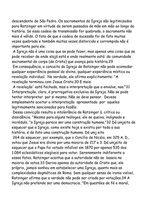 descendente de São Pedro. Os sacramentos da Igreja são legitimizados
para Ratzinger em virtude de serem passados de mão em mão ao longo da
história. Se essa cadeia de transmissão for quebrada, o sacramento não
mais é válido. O fato de que a cadeia de sucessão foi de fato muitas
vezes quebrada e também muitas vezes distorcida e corrompida não é
importante para ele.
A Igreja não é uma coisa que se pode fazer, mas apenas uma coisa que se
pode receber de onde elajá está e onde realmente está: da comunidade
sacramental do corpo (de Cristo) que avança pela história.29
Em consequência, o conceito da Igreja de Ratzinger não pode acomodar
qualquer experiência pessoal do divino, qualquer experiência mística ou
revelação individual. Na verdade, ele afirma explicitamente: "A
revelação terminou com Jesus Cristo.30 E mais:
A revelação' está fechada, mas a interpretação que a envolve, nao."31
Interpretação, claro, é prerrogativa exclusiva da Igreja. Não se pode
tentar interpretar por si mesmo. Não se deve pensar. Devese
simplesmente aceitar a interpretação apresentada por aqueles
legitimamente sancionados para fazêlo.
Dessa convicção resulta a intolerância de Ratzinger à. crítica ou
dissidência. "Mesmo para alguns teólogos, ele se queixa, indignado e
incrédulo, "a Igreja parece ser uma construção humana."32 Dá umjeito de
esquecer que a Igreja, como existe hoje e existiu por toda a sua
história, é de fato uma construção humana. Dá umj eito
264 de esquecer, por exemplo, que o Concílio de Nicéia, em 325 A. D.,
votou que Jesus era divino por uma maioria de 217 a 3. Dá umjeito de
esquecer que o Papa foi votado infalível em 1870 por apenas 535 dos
1.084 eclesiásticos elegíveis para votar. Serenamente indiferente a
esses fatos, Ratzinger acentua que a autoridade não se baseia na
maioria de votos.33 Deriva apenas da autoridade de Cristo que, ele
próprio, jamais sonhou em estabelecer uma Igreja, quanto mais as
complexidades dogmáticas de Roma. Sem qualquer senso de ironia visível,
Ratzinger afirma que a verdade não pode ser criada por votações.34 A
Igreja não pretende ser uma democracia. "Em questões de fé e moral,

 