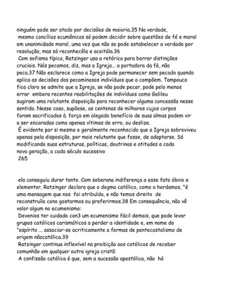 ninguém pode ser atado por decisões de maioria.35 Na verdade,
mesmo concílios ecumênicos só podem decidir sobre questões de fé e moral
em unanimidade moral, uma vez que não se pode estabelecer a verdade por
resolução, mas só reconhecêla e aceitála.36
Com sofisma típico, Ratzinger usa a retórica para borrar distinções
cruciais. Nós pecamos, diz, mas a Igreja... a portadora da fé, não
peca.37 Não esclarece como a Igreja pode permanecer sem pecado quando
aplica as decisões dos pecaminosos indivíduos que a compõem. Tampouco
fica claro se admite que a Igreja, se não pode pecar, pode pelo menos
errar embora recentes reabilitações de indivíduos como Galileu
sugiram uma relutante disposição para reconhecer alguma concessão nesse
sentido. Nesse caso, supõese, as centenas de milhares cujos corpos
foram sacrificados à. força em alegado benefício de suas almas podem vir
a ser encaradas como apenas vítimas de erro, ou deslize.
É evidente por si mesmo e geralmente reconhecido que a Igreja sobreviveu
apenas pela disposição, por mais relutante que fosse, de adaptarse. Só
modificando suas estruturas, políticas, doutrinas e atitudes a cada
nova geração, a cada século sucessivo
265

ela conseguiu durar tanto. Com soberana indiferença a esse fato óbvio e
elementar, Ratzinger declara que o dogma católico, como o herdamos, "é
uma mensagem que nos foi atribuída, e não temos direito de
reconstruíla cono gostarmos ou preferirmos.38 Em consequência, não vê
valor algum no ecumenismo:
Devenios ter cuidado con3 um ecumenismo fácil demais, que pode levar
grupos católicos carismáticos a perder a identidade e, em nome do
"espírito ... associar-se acriticamente a formas de pentecostalismo de
origem nãocatólica.39
Ratzinger continua inflexível na proibição aos católicos de receber
comunhão em qualquer outra igreja cristã:
A confissão católica é que, sem a sucessão apostólica, não há

 