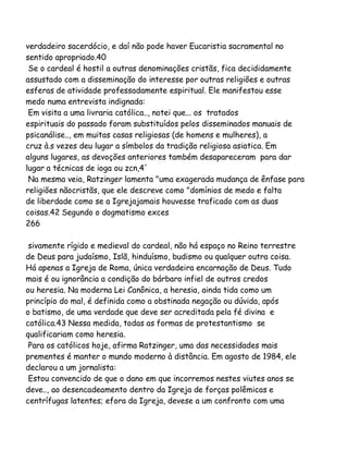 verdadeiro sacerdócio, e daí não pode haver Eucaristia sacramental no
sentido apropriado.40
Se o cardeal é hostil a outras denominações cristãs, fica decididamente
assustado com a disseminação do interesse por outras religiões e outras
esferas de atividade professadamente espiritual. Ele manifestou esse
medo numa entrevista indignada:
Em visita a uma livraria católica.., notei que... os tratados
espirituais do passado foram substituídos pelos disseminados manuais de
psicanálise.., em muitas casas religiosas (de homens e mulheres), a
cruz à.s vezes deu lugar a símbolos da tradição religiosa asiatica. Em
alguns lugares, as devoções anteriores também desapareceram para dar
lugar a técnicas de ioga ou zcn,4'
Na mesma veia, Ratzinger lamenta "uma exagerada mudança de ênfase para
religiões nãocristãs, que ele descreve como "domínios de medo e falta
de liberdade como se a Igrejajamais houvesse traficado com as duas
coisas.42 Segundo o dogmatismo exces
266
sivamente rígido e medieval do cardeal, não há espaço no Reino terrestre
de Deus para judaísmo, Islã, hinduísmo, budismo ou qualquer outra coisa.
Há apenas a Igreja de Roma, única verdadeira encarnação de Deus. Tudo
mais é ou ignorância a condição do bárbaro infiel de outros credos
ou heresia. Na moderna Lei Canônica, a heresia, ainda tida como um
princípio do mal, é definida como a obstinada negação ou dúvida, após
o batismo, de uma verdade que deve ser acreditada pela fé divina e
católica.43 Nessa medida, todas as formas de protestantismo se
qualificariam como heresia.
Para os católicos hoje, afirma Ratzinger, uma das necessidades mais
prementes é manter o mundo moderno à distância. Em agosto de 1984, ele
declarou a um jornalista:
Estou convencido de que o dano em que incorremos nestes viutes anos se
deve.., ao desencadeamento dentro da Igreja de forças polêmicas e
centrífugas latentes; efora da Igreja, devese a um confronto com uma

 