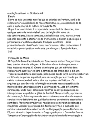 revolução cultural no Ocidente.44
E mais:
Entre as mais urgentes tarefas que os cristãos enfrentam, está a de
reconquistar a capacidade de nãoconformismo, i.e., a capacidade de se
opor a muitos fatos da cultura circundante.45
O que é extraordinário é a capacidade do cardeal de oferecer, sem
qualquer senso de ironia visível, uma definição tão nova de
não conformismo. Nesse contexto, a rebelião que levou muitos jovens
nos anos sessenta a afastar-se do cristianismo e buscar a psicologia, o
pensamento oriental e a chamada tradição esotérica seria
presumivelmente classificada como conformismo. Nãon conformismo é
redefinido para significar nada mais que abraçar a Igreja de Roma.
267
Veneração de Maria
O PapaJoão Paulo 2 está ávido por fazer novos santos. Parajustificar
isso, precisa de mais milagres. A fim de acelerar todo o processo, o
Papa mudou as regras. O número de milagres que um indivíduo deve
realizar para qualificar-se para a santidade não émais dois, e sim um.
Todos os candidatos à santidade, pelo menos desde 1940. devem receber um
certificado de pureza espiritual, uma declaração por escrito de que não
existe nada condenável sobre eles nos arquivos do Vaticano. Os
arquivos que contêm toda informação relevante nessas questões são
mantidos pela Congregação para a Doutrina da Fé. Isso dificilmente
surpreende. Onde mais, senão nos registros da antiga Inquisição, se
iriam procurar esqueletos e jóias de família? Numa ocasião, o processo
de canonização foi abruptamente encerrado quando se descobriu que o
candidato era deficiente em qualidades morais geralmente associadas à
santidade. Prova incontrovertível revelou que ele fora um condenado e
irredimido violador de crianças. Em termos estritos, a avaliação dos
candidatos à santidade não é tarefa da Congregação para a Doutrina da
Fé, mas de outro departamento, a Congregação para a Causa dos Santos.
Tampouco a Congregação de Ratzinger em geral cuida da investigação e

 