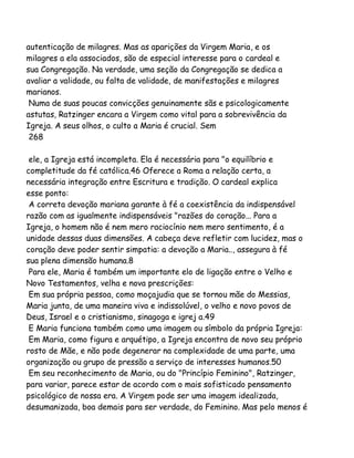 autenticação de milagres. Mas as aparições da Virgem Maria, e os
milagres a ela associados, são de especial interesse para o cardeal e
sua Congregação. Na verdade, uma seção da Congregação se dedica a
avaliar a validade, ou falta de validade, de manifestações e milagres
marianos.
Numa de suas poucas convicções genuinamente sãs e psicologicamente
astutas, Ratzinger encara a Virgem como vital para a sobrevivência da
Igreja. A seus olhos, o culto a Maria é crucial. Sem
268
ele, a Igreja está incompleta. Ela é necessária para "o equilíbrio e
completitude da fé católica.46 Oferece a Roma a relação certa, a
necessária integração entre Escritura e tradição. O cardeal explica
esse ponto:
A correta devoção mariana garante à fé a coexistência da indispensável
razão com as igualmente indispensáveis "razões do coração... Para a
Igreja, o homem não é nem mero raciocínio nem mero sentimento, é a
unidade dessas duas dimensões. A cabeça deve refletir com lucidez, mas o
coração deve poder sentir simpatia: a devoção a Maria.., assegura à fé
sua plena dimensão humana.8
Para ele, Maria é também um importante elo de ligação entre o Velho e
Novo Testamentos, velha e nova prescrições:
Em sua própria pessoa, como moçajudia que se tornou mãe do Messias,
Maria junta, de uma maneira viva e indissolúvel, o velho e novo povos de
Deus, Israel e o cristianismo, sinagoga e igrej a.49
E Maria funciona também como uma imagem ou símbolo da própria Igreja:
Em Maria, como figura e arquétipo, a Igreja encontra de novo seu próprio
rosto de Mãe, e não pode degenerar na complexidade de uma parte, uma
organização ou grupo de pressão a serviço de interesses humanos.50
Em seu reconhecimento de Maria, ou do "Princípio Feminino", Ratzinger,
para variar, parece estar de acordo com o mais sofisticado pensamento
psicológico de nossa era. A Virgem pode ser uma imagem idealizada,
desumanizada, boa demais para ser verdade, do Feminino. Mas pelo menos é

 