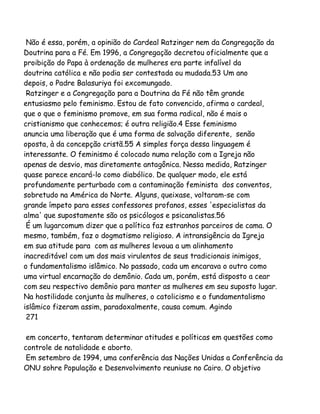 Não é essa, porém, a opinião do Cardeal Ratzinger nem da Congregação da
Doutrina para a Fé. Em 1996, a Congregação decretou oficialmente que a
proibição do Papa à ordenação de mulheres era parte infalível da
doutrina católica e não podia ser contestada ou mudada.53 Um ano
depois, o Padre Balasuriya foi excomungado.
Ratzinger e a Congregação para a Doutrina da Fé não têm grande
entusiasmo pelo feminismo. Estou de fato convencido, afirma o cardeal,
que o que o feminismo promove, em sua forma radical, não é mais o
cristianismo que conhecemos; é outra religião.4 Esse feminismo
anuncia uma liberação que é uma forma de salvação diferente, senão
oposta, à da concepção cristã.55 A simples força dessa linguagem é
interessante. O feminismo é colocado numa relação com a Igreja não
apenas de desvio, mas diretamente antagônica. Nessa medida, Ratzinger
quase parece encará-lo como diabólico. De qualquer modo, ele está
profundamente perturbado com a contaminação feminista dos conventos,
sobretudo na América do Norte. Alguns, queixase, voltaram-se com
grande ímpeto para esses confessores profanos, esses 'especialistas da
alma' que supostamente são os psicólogos e psicanalistas.56
É um lugarcomum dizer que a política faz estranhos parceiros de cama. O
mesmo, também, faz o dogmatismo religioso. A intransigência da Igreja
em sua atitude para com as mulheres levoua a um alinhamento
inacreditável com um dos mais virulentos de seus tradicionais inimigos,
o fundamentalismo islâmico. No passado, cada um encarava o outro como
uma virtual encarnação do demônio. Cada um, porém, está disposto a cear
com seu respectivo demônio para manter as mulheres em seu suposto lugar.
Na hostilidade conjunta às mulheres, o catolicismo e o fundamentalismo
islâmico fizeram assim, paradoxalmente, causa comum. Agindo
271
em concerto, tentaram determinar atitudes e políticas em questões como
controle de natalidade e aborto.
Em setembro de 1994, uma conferência das Nações Unidas a Conferência da
ONU sohre População e Desenvolvimento reuniuse no Cairo. O objetivo

 