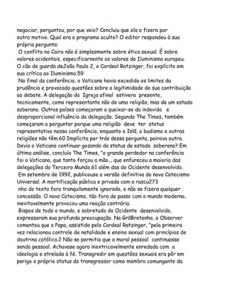 negociar, perguntou, por que veio? Concluiu que ela o fizera por
outro motivo. Qual era o programa oculto? O editor respondeu à sua
própria pergunta:
O conflito no Cairo não é simplesmente sobre ética sexual. É sobre
valores ocidentais, especificarnente os valores do Iluminismo europeu.
O cão de guarda deJoão Paulo 2, o Cardeal Ratzinger, foi explícito em
sua crítica ao Iluminismo.59
No final da conferência, o Vaticano havia excedido os limites da
prudência e provocado questões sobre a legitimidade de sua contribuição
ao debate. A delegação da Igreja afinal estivera presente,
tecnicamente, como representante não de uma religião, mas de um estado
soberano. Outros países começaram a queixar-se da indevida e
desproporcional influência da delegação. Segundo The Times, também
começaram a perguntar porque uma religião deve ter status
representativo nessa conferência, enquanto o Islã, o budismo e outras
religiões não têm.60 Implícita por trás dessa pergunta, pairava outra.
Devia o Vaticano continuar gozando do status de estado soberano? Em
última análise, concluía The Times, "o grande perdedor na conferência
foi o Vaticano, que tanto forçou a mão.., que enfureceu a maioria das
delegações do Terceiro Mundo,61 além das do Ocidente desenvolvido.
Em setembro de 1992, publicouse a versão definitiva do novo Catecismo
Universal. A mortificação pública e privada com o rascu273
nho do texto fora tranquilamente ignorada, e não se fizera qualquer
concessão. O novo Catecismo, tão fora de passo com o mundo moderno,
inevitavelmente provocou uma reação contrária.
Bispos de todo o mundo, e sobretudo do Ocidente desenvolvido,
expressaram sua profunda preocupação. Na GrãBretanha, o Observer
comentou que o Papa, assistido pelo Cardeal Ratzinger, "pela primeira
vez relacionou controle de natalidade e ensino sexual com princípios de
doutrina católica.2 Não se permitia que a moral pessoal continuasse
sendo pessoal. Achavase agora inextricavelmente enredada com a
ideologia e atrelada à fé. Transgredir em questões sexuais era pôr em
perigo o próprio status do transgressor como membro comungante da

 