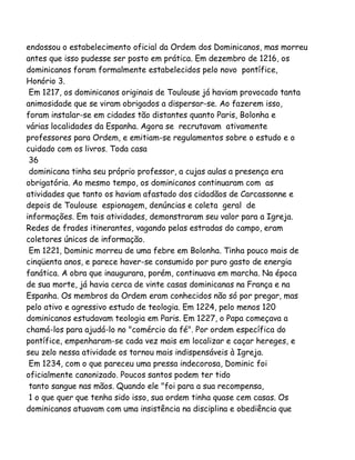 endossou o estabelecimento oficial da Ordem dos Dominicanos, mas morreu
antes que isso pudesse ser posto em prática. Em dezembro de 1216, os
dominicanos foram formalmente estabelecidos pelo novo pontífice,
Honório 3.
Em 1217, os dominicanos originais de Toulouse já haviam provocado tanta
animosidade que se viram obrigados a dispersar-se. Ao fazerem isso,
foram instalar-se em cidades tão distantes quanto Paris, Bolonha e
várias localidades da Espanha. Agora se recrutavam ativamente
professores para Ordem, e emitiam-se regulamentos sobre o estudo e o
cuidado com os livros. Toda casa
36
dominicana tinha seu próprio professor, a cujas aulas a presença era
obrigatória. Ao mesmo tempo, os dominicanos continuaram com as
atividades que tanto os haviam afastado dos cidadãos de Carcassonne e
depois de Toulouse espionagem, denúncias e coleta geral de
informações. Em tais atividades, demonstraram seu valor para a Igreja.
Redes de frades itinerantes, vagando pelas estradas do campo, eram
coletores únicos de informação.
Em 1221, Dominic morreu de uma febre em Bolonha. Tinha pouco mais de
cinqüenta anos, e parece haver-se consumido por puro gasto de energia
fanática. A obra que inaugurara, porém, continuava em marcha. Na época
de sua morte, já havia cerca de vinte casas dominicanas na França e na
Espanha. Os membros da Ordem eram conhecidos não só por pregar, mas
pelo ativo e agressivo estudo de teologia. Em 1224, pelo menos 120
dominicanos estudavam teologia em Paris. Em 1227, o Papa começava a
chamá-los para ajudá-lo no "comércio da fé". Por ordem específica do
pontífice, empenharam-se cada vez mais em localizar e caçar hereges, e
seu zelo nessa atividade os tornou mais indispensáveis à Igreja.
Em 1234, com o que pareceu uma pressa indecorosa, Dominic foi
oficialmente canonizado. Poucos santos podem ter tido
tanto sangue nas mãos. Quando ele "foi para a sua recompensa,
1 o que quer que tenha sido isso, sua ordem tinha quase cem casas. Os
dominicanos atuavam com uma insistência na disciplina e obediência que

 