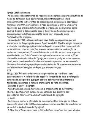 lgreja Católica Romana.
As declarações posteriores do Papado e da Congregação para a Doutrina da
Fé só se tornaram mais doutrinárias, mais intransigentes, mais
arrogantemente indiferentes às necessidades, exigências e aspirações
humanas. Em 1994, por exemplo, o Papa João Paulo 2 emitiu uma carta
apostólica que proibia definitivamente a ordenação de mulheres como
padres. Depois, a Congregação para a Doutrina da Fé declarou que o
pronunciamento do Papa na questão devia ser encarado como
"infalivelmente ensinado.
No verão de 1998, o Papa cmitiu um novo édito, acompanhado por um
comentário da Congregação para a Doutrina da Fé. O édito exigia completa
e absoluta adesão à posição oficial do Papado em questões como controle
de natalidade, aborto, relações sexuais extramaritais e ordenação de
mulheres como padres. Era absolutamente proibido mexer com a suposta
escolha feita por Cristo" ao aceitar apenas homens no sacerdócio.63 A
discordância das decisões da Igreja, neste ou em qualquer outro assunto
atual, seria considerada oficialmente heresia e passível de excomunhão.
O comentário da Congregação para a Doutrina da Fé acentuava a natureza
definitiva das afirmações do Papa, que tinham forçosa
274
INQUISIÇÃO mente de ser aceitas por todos os católicos sem
questionamento. A infalibilidade papal foi investida de nova e reforçada
autoridade, que proibia qualquer debate sobre problemas morais e
teológicos. Dissensão e heresia eram agora de fato sinonimos.
Segundo o Daily Telegraph:
Acreditase que o Papa, nervoso com o crescimento de movimentos
liberais, quis tapar um buraco na Lei Canônica que permitia aos
professores falar contra as doutrinas morais da Igrejafr
E mais:
Destinase a conter a atividade de movimentos liberais e pôr na linha o
crescente número de católicos que não acreditam que têm de obedecer ao
pé da letra às doutrinas da Igreja.65
O New York Times descreveu o édito do Papa como "um dos mais vívidos

 