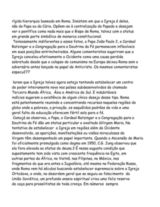 rígida hierarquia baseada em Roma. Insistem em que a Igreja é deles,
não do Papa ou da Cúria. Opõem-se à centralização do Papado e desejam
ver o pontífice como nada mais que o Bispo de Roma, talvez com o status
em grande parte simbólico de monarca constitucional.
Teimosamente indiferentes a esses fatos, o Papa João Paulo 2, o Cardeal
Ratzinger e a Congregação para a Doutrina da Fé permanecem inflexíveis
em suas posições entrincheiradas. Alguns comentaristas sugeriram que a
Igreja cancelou efetivamente o Ocidente como uma causa perdida
sobretudo desde que o colapso do comunismo na Europa deixou Roma sem o
adversário antes lançado no papel de Anticristo. Os mesmos comentaristas
especu277
laram que a Igreja talvez agora esteja tentando estabelecer um centro
de poder inteiramente novo nos países subdesenvolvidos do chamado
Terceiro Mundo África, Ásia e América do Sul. E indubitáveis
indícios sugerem a existência de algum cínico desejo desse tipo. Roma
está patentemente reunindo e concentrando recursos naquelas regiões do
globo onde a pobreza, a privação, os esquálidos padrões de vida e uma
geral falta de educação oferecem fértil solo para a fé.
Comojá se observou, o Papa, o Cardeal Ratzinger e a Congregação para a
Doutrina da Fé dão um status particular e exaltado àVirgem Maria. Na
tentativa de estabelecer a Igreja em regiões além do Ocidente
desenvolvido, as aparições, manifestações ou visões miraculosas da
Virgem têm desempenhado um papel importante. Quando a Ascensão de Maria
foi oficialmente promulgada como dogma em 1950, C.G. Jung observou que
ela fora elevada ao status de deusa.3 É nessa augusta condição que
supostamente tem sido vista com crescente frequência no Egito, em
outras partes da África, no Vietnã, nas Filipinas, no México, nos
fragmentos do que era antes a Iugoslávia, até mesmo na Federação Russa,
onde Roma vem há séculos buscando estabelecer supremacia sobre a Igreja
Ortodoxa, e onde, na desordem geral que se seguiu ao falecimento da
União Soviética, um profundo anseio espiritual criou uma feliz reserva
de caça para proselitistas de toda crença. Em números sempre

 