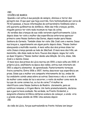 280
VISÕES DE MARIA
Quando o sol voltou à sua posição de sempre, diminuiu o terror dos
peregrm-nos. O que quer que haja ocorrido, fora testemunhado por cerca de
70 mil pessoas, e houve informações de extraordinário fenômeno solar a
até quarenta quilômetros de distância. Além das três crianças, porém,
ninguém parece ter visto nada incomum no topo da colina.
As versões das crianças de sua visão variaram significativamente. Lúcia
depois disse ter visto a mulher das experiências anteriores aparecer
primeiro como Nossa Senhora das Dores, depois mudar para Nossa
Senhora do Carmelo. Também disse ter visto São José com o menino Jesus
nos braços e, supostamente em algum ponto depois disso, "Nosso Senhor
abençoando a multidão reunida. A mais velha dos dois primos disse ter
visto Jesus criança parado ao lado de SãoJosé. O mais novo dos três, um
menininho, não disse nada na hora. Poucos dias depois, negou ter visto
as duas Virgens e "Nosso Senhor dando uma bênção. Só vira, disse, São
José e o menino Jesus.
O mais novo dos primos de Lúcia morreu em 1919, a mais velha em 1920. A
própria Lúcia, analfabeta na época das visões, entrou num internato em
1921 e adquiriu elementos de aprendizado. Posteriormente tornouse
freira carmelita. Entre 1936 e 1937, tentou descrever sua experiência em
prosa. Disse que a mulher era composta inteiramente de luz, ondas de
luz ondulante caindo umas sobre as outras. Descreveu o véu e o vestido
da mulher como ondas de luz a escorrer, o rosto da mulher como mais de
luz que de carne carnea luz, ou luz de carne.7 A mulher se
identificara como Nossa Senhora do Rosário claramente, para os
católicos romanos, a Virgem Maria. Um tanto prematuramente, declarou
que a guerra havia acabado. Na verdade, na Frente Ocidental, a
sangrenta ofensiva britânica deYpres acabara de começar, e ainda viria
o grande ataque alemão de 1918. Uma semana depois
281
da visão de Lúcia, forças austroalemãs na frente italiana iam lançar

 