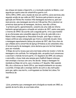 seu ataque em massa a Caporetto, e a revolução explodia na Rússia, a ser
seguida por quatro anos de catastrófica guerra civil.
Entre 1941 e 1942, com o mundo de novo em conflito, Lúcia escreveu uma
segunda versão de sua visão em 1917. Declarou pela primeira vez que a
aparição em Fátima lhe revelara três mensagens secretas ou, para ser
mais preciso, uma mensagem secreta em três partes. Ela ia declarar as
primeiras duas partes da mensagem, declarou, mas não a última.
A primeira parte, aparentemente, consistia de urna visão do inferno
bastante apropriada para a situação eni outubro de 1917, assim como para
o inverno de 19412. De acordo com a segunda parte, viria a paz mundial
se se oferecesse uma comunhão especial no início de cada mês e se a
Rússia fosse consagrada ao Imaculado Coração pelo Papa e todos os
bispos católicos uma consagração que traria a conversão do país. Como
a mensagem supostamente datava do outono de 1917, não ficou claro do
que a Rússia seria convertida da Igreja Ortodoxa ou do comunismo ateu.
A terceira parte da mensagem, Lúcia declarou que era terrível demais
para ser revelada.
O Bispo de Leiria receou que Lúcia morresse antes de revelar o total da
mensagem a ela confiada. Por instigação dele, um padre local convenceua
a escrever a temida terceira parte. A 2 dejaneiro de 1944, ela começou
a escrevêla, e levou toda uma semana para fazêlo.8 Depois colocoua
num envelope e lacrouo com cera. No devido tempo a mensagem foi
mandada ao Bispo de Leiria, que a recebeu a 17 dejunho. Não ousando
lêla, ele a ofereceu ao Santo Ofício, que inexplicavelmente se recusou
a aceitála. O bispo pôs o envelope dentro de outro e deu instruções
para que, após a sua morte, o entregassem ao Cardeal de Lisboa. Por
insistência de
282

Lúcia, prometeu que a mensagem seria divulgada ao mundo em 1960, ou
quando da morte dela, se ocorresse antes.

 