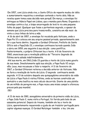 Em 1957, com Lúcia ainda viva, o Santo Ofício de repente mudou de idéia
e sumariamente requisitou o envelope contendo o texto dela. Não se
revelou quem tomou essa decisão nem porquê. Em março, o envelope foi
entregue ao Núncio Papal em Lisboa, que o mandou para Roma. Erguendo o
envelope contra a luz, o bispo encarregado de levá-lo viu uma pequena
folha de papel. Qualquer que fosse o portentoso segredo, e apesar da
semana que Lúcia precisou para transcrevêlo, consistia em não mais de
vinte e cinco linhas de letra a mão.
A 16 de abril de 1957, o envelope foi recebido pelo Vaticano, onde o
Papa Pio 12 o colocou em seu arquivo pessoal privado, aparentemente sem
ler o que havia dentro. Segundo o Cardeal Ottaviani, Prefeito do Santo
Ofício sob o PapaJoão 23, o envelope continuava lacrado quando João
o abriu em 1959, ano seguinte à sua eleição como pontífice.
Posteriormente, o próprio Ottaviani leu o texto. A 8 de fevereiro de
1960, anunciouse que a revelação pública do "Terceiro Segredo de
Fátima seria adiada indefinidamente.
Até sua morte, em 1963,João 23 guardou o texto de Lúcia numa gaveta
de sua mesa. Imediatamente após sua eleição, o Papa Paulo VI exigiu
vêlo. Leuo, mas recusouse a falar a respeito. A 11 de fevereiro de
1967, o Cardeal Ottaviani reiterou a decisão anterior do Vaticano. Não
se faria a revelação do texto de Lúcia. O segredo continuaria sendo
segredo. A 13 de outubro daquele ano quinquagésimo aniversário da visão
de Lúcia o Papa Paulo 6 visitou Fátima, onde se haviam construído um
santuário e uma basílica no meio século decorrido. Diante de uma platéia
de um milhão de peregrm-nos, o Papa rezou uma missa campal e ofereceu
preces pela paz mundial.
283
A 13 de maio de 1981, sexagésimo aniversário da primeira visão de Lúcia,
o Papa João Paulo 2, numa visita a Portugal, foi ferido pela bala de um
assassino potencial. Depois do trauma, também ele leu o texto de
Lúcia, aparentemente requerendo a ajuda de um tradutor português para
captar algumas nuanças. O Cardeal Ratzinger também o leu. Um ano

 
