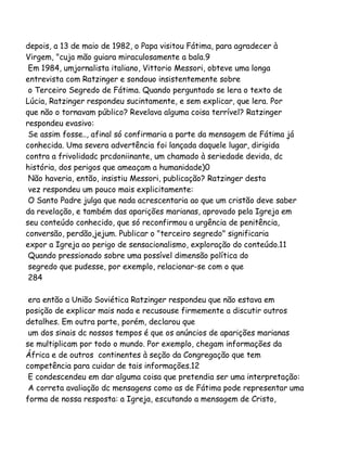 depois, a 13 de maio de 1982, o Papa visitou Fátima, para agradecer à
Virgem, "cuja mão guiara miraculosamente a bala.9
Em 1984, umjornalista italiano, Vittorio Messori, obteve uma longa
entrevista com Ratzinger e sondouo insistentemente sobre
o Terceiro Segredo de Fátima. Quando perguntado se lera o texto de
Lúcia, Ratzinger respondeu sucintamente, e sem explicar, que lera. Por
que não o tornavam público? Revelava alguma coisa terrível? Ratzinger
respondeu evasivo:
Se assim fosse.., afinal só confirmaria a parte da mensagem de Fátima já
conhecida. Uma severa advertência foi lançada daquele lugar, dirigida
contra a frivolidadc prcdoniinante, um chamado à seriedade devida, dc
história, dos perigos que ameaçam a humanidade)0
Não haveria, então, insistiu Messori, publicação? Ratzinger desta
vez respondeu um pouco mais explicitamente:
O Santo Padre julga que nada acrescentaria ao que um cristão deve saber
da revelação, e também das aparições marianas, aprovado pela Igreja em
seu conteúdo conhecido, que só reconfirmou a urgência de penitência,
conversão, perdão,jejum. Publicar o "terceiro segredo" significaria
expor a Igreja ao perigo de sensacionalismo, exploração do conteúdo.11
Quando pressionado sobre uma possível dimensão política do
segredo que pudesse, por exemplo, relacionar-se com o que
284
era então a União Soviética Ratzinger respondeu que não estava em
posição de explicar mais nada e recusouse firmemente a discutir outros
detalhes. Em outra parte, porém, declarou que
um dos sinais dc nossos tempos é que os anúncios de aparições marianas
se multiplicam por todo o mundo. Por exemplo, chegam informações da
África e de outros continentes à seção da Congregação que tem
competência para cuidar de tais informações.12
E condescendeu em dar alguma coisa que pretendia ser uma interpretação:
A correta avaliação dc mensagens como as de Fátima pode representar uma
forma de nossa resposta: a Igreja, escutando a mensagem de Cristo,

 