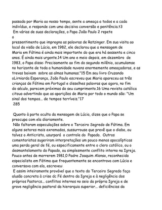 passada por Maria ao nosso tempo, sente a ameaça a todos e a cada
indivíduo, e responde com uma decisiva conversão e penitência.t3
Em várias de suas declarações, o Papa João Paulo 2 repete
o
pressentimento que impregna as palavras de Ratzinger. Em sua visita ao
local da visão de Lúcia, em 1982, ele declarou que a mensagem de
Maria em Fátima é ainda mais importante do que era há sessenta e cinco
anos. É ainda mais urgente.14 Um ano e meio depois, em dezembro de
1983, o Papa disse: Precisamente ao fim do segundo milênio, acumulamse
no horizonte de toda a humanidade nuvens enormemente ameaçadoras, e as
trevas baixam sobre as almas humanas."15 Em seu livro Cruzando
oLirniarda Esperança, João Paulo escreveu que Maria apareceu as três
crianças de Fátima em Portugal e disselhes palavras que agora, no fim
do século, parecem próximas do seu cumprimento.16 Uma revista católica
citouo advertindo que as aparições de Maria por todo o mundo são: "Um
sinal dos tempos... de tempos terríveis."17
285
Quanto à parte oculta da mensagem de Lúcia, dizse que o Papa se
preocupa com ela diariamente.
Não faltaram especulações sobre o Terceiro Segredo de Fátima. Em
alguns setores mais exremados, sussurrouse que prevê que o diabo, ou
talvez o Anticristo, usurpará o controle do Papado. Outros
comentaristas sugeriram interpretações um pouco menos apocalípticas
uma perda geral de fé, ou especificamente entre o clero católico, ou o
desmantelamento do Papado, ou simplesmente conflito interno na Igreja.
Pouco antes de morrerem 1981,0 Padre Joaquim Alonso, reconhecido
especialista em Fátima que frequentemente se encontrava com Lúcia e
conversava com ela, escreveu:
E assim inteiramente provável que o texto do Terceiro Segredo faça
alusão concreta à crise dc Fé dentro da Igreja e à negligência dos
próprios Pastorcs... conflitos internos no seio da própria Igreja e de
grave negligência pastoral da hierarquia superior... deficiências da

 